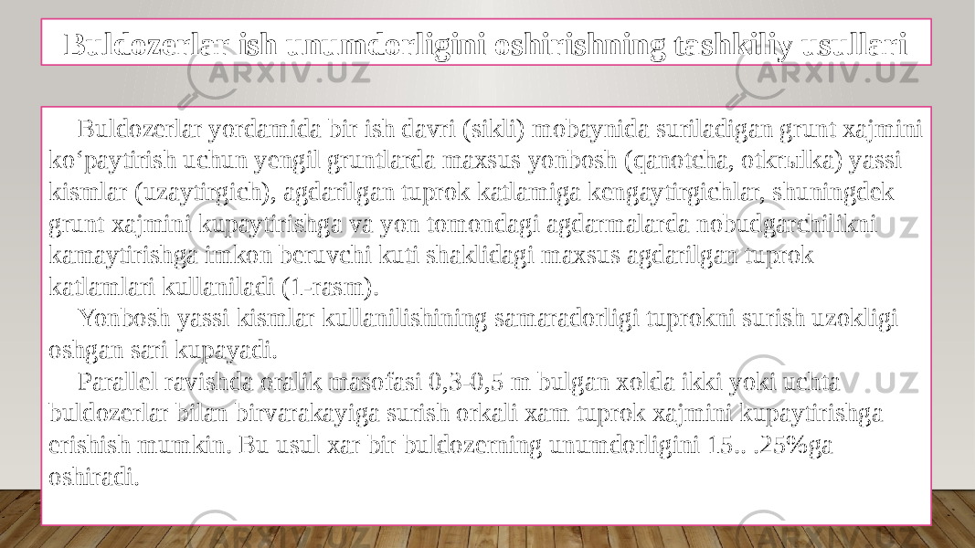 Buldozerlar ish unumdorligini oshirishning tashkiliy usullari Buldozerlar yordamida bir ish davri (sikli) mobaynida suriladigan grunt xajmini ko‘paytirish uchun yengil gruntlarda maxsus yonbosh (qanotcha, otkrыlka) yassi kismlar (uzaytirgich), agdarilgan tuprok katlamiga kengaytirgichlar, shuningdek grunt xajmini kupaytirishga va yon tomondagi agdarmalarda nobudgarchilikni kamaytirishga imkon beruvchi kuti shaklidagi maxsus agdarilgan tuprok katlamlari kullaniladi (1-rasm). Yonbosh yassi kismlar kullanilishining samaradorligi tuprokni surish uzokligi oshgan sari kupayadi. Parallel ravishda oralik masofasi 0,3-0,5 m bulgan xolda ikki yoki uchta buldozerlar bilan birvarakayiga surish orkali xam tuprok xajmini kupaytirishga erishish mumkin. Bu usul xar bir buldozerning unumdorligini 15.. .25%ga oshiradi. 