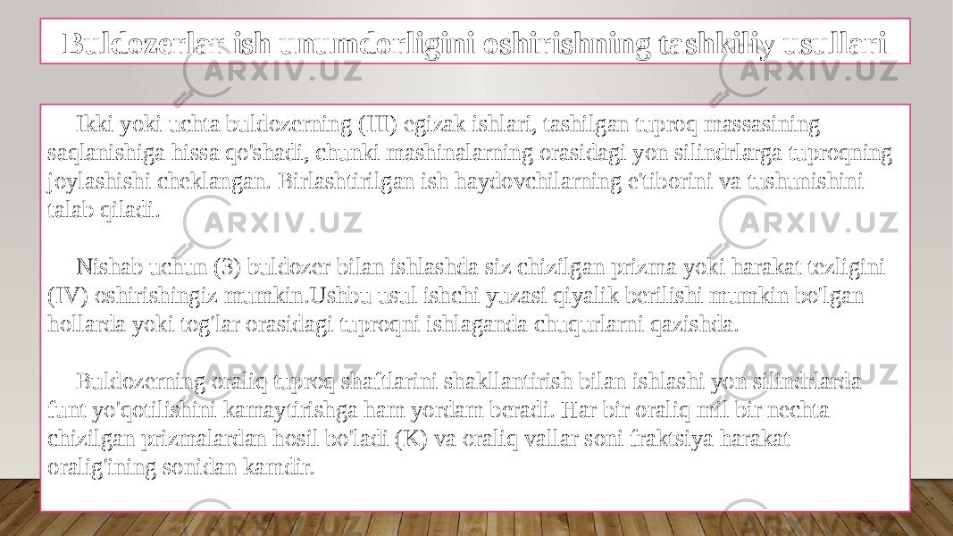 Buldozerlar ish unumdorligini oshirishning tashkiliy usullari Ikki yoki uchta buldozerning (III) egizak ishlari, tashilgan tuproq massasining saqlanishiga hissa qo&#39;shadi, chunki mashinalarning orasidagi yon silindrlarga tuproqning joylashishi cheklangan. Birlashtirilgan ish haydovchilarning e&#39;tiborini va tushunishini talab qiladi. Nishab uchun (3) buldozer bilan ishlashda siz chizilgan prizma yoki harakat tezligini (IV) oshirishingiz mumkin.Ushbu usul ishchi yuzasi qiyalik berilishi mumkin bo&#39;lgan hollarda yoki tog&#39;lar orasidagi tuproqni ishlaganda chuqurlarni qazishda. Buldozerning oraliq tuproq shaftlarini shakllantirish bilan ishlashi yon silindrlarda funt yo&#39;qotilishini kamaytirishga ham yordam beradi. Har bir oraliq mil bir nechta chizilgan prizmalardan hosil bo&#39;ladi (K) va oraliq vallar soni fraktsiya harakat oralig&#39;ining sonidan kamdir. 