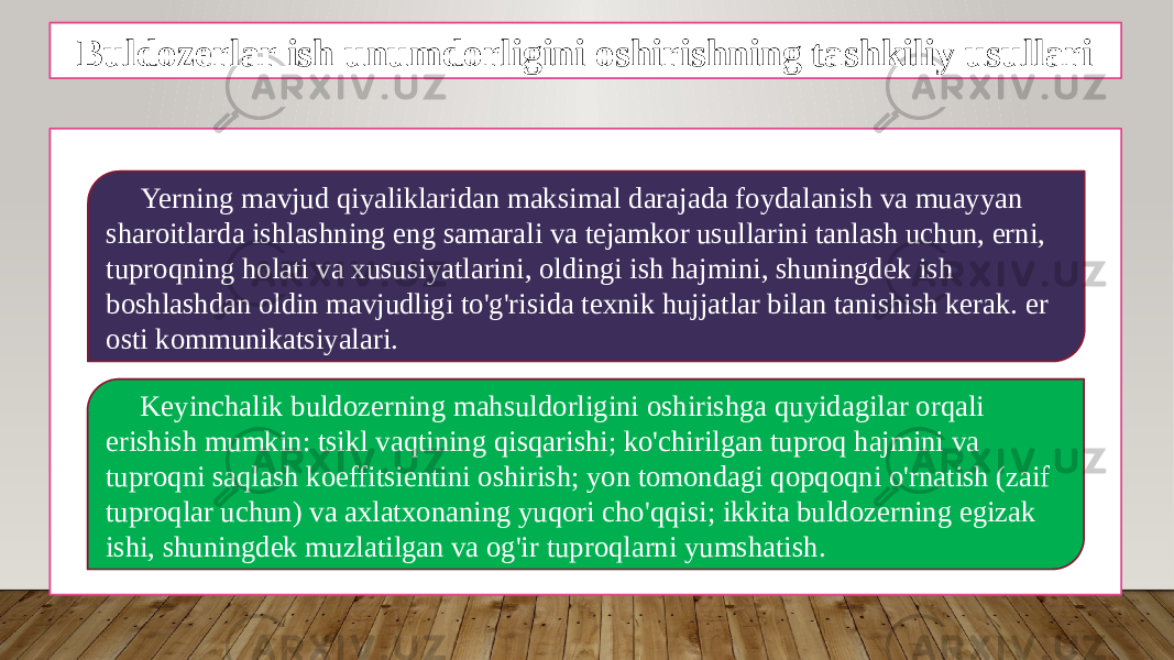 Buldozerlar ish unumdorligini oshirishning tashkiliy usullari Yerning mavjud qiyaliklaridan maksimal darajada foydalanish va muayyan sharoitlarda ishlashning eng samarali va tejamkor usullarini tanlash uchun, erni, tuproqning holati va xususiyatlarini, oldingi ish hajmini, shuningdek ish boshlashdan oldin mavjudligi to&#39;g&#39;risida texnik hujjatlar bilan tanishish kerak. er osti kommunikatsiyalari. Keyinchalik buldozerning mahsuldorligini oshirishga quyidagilar orqali erishish mumkin: tsikl vaqtining qisqarishi; ko&#39;chirilgan tuproq hajmini va tuproqni saqlash koeffitsientini oshirish; yon tomondagi qopqoqni o&#39;rnatish (zaif tuproqlar uchun) va axlatxonaning yuqori cho&#39;qqisi; ikkita buldozerning egizak ishi, shuningdek muzlatilgan va og&#39;ir tuproqlarni yumshatish. 