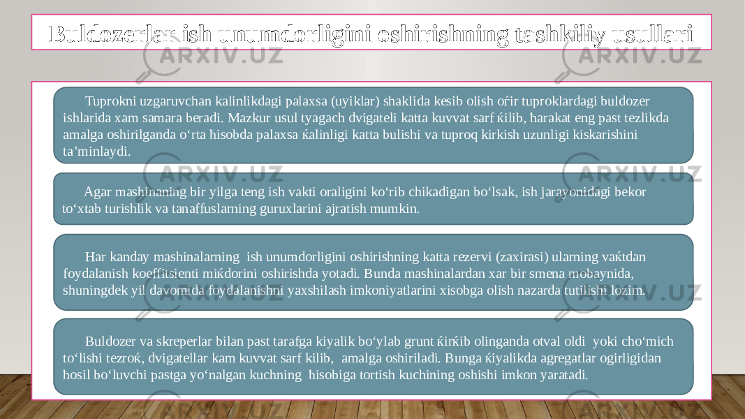 Buldozerlar ish unumdorligini oshirishning tashkiliy usullari • • • •Tuprokni uzgaruvchan kalinlikdagi palaxsa (uyiklar) shaklida kesib olish oѓir tuproklardagi buldozer ishlarida xam samara beradi. Mazkur usul tyagach dvigateli katta kuvvat sarf ќilib, ћarakat eng past tezlikda amalga oshirilganda o‘rta ћisobda palaxsa ќalinligi katta bulishi va tuproq kirkish uzunligi kiskarishini ta’minlaydi. Har kanday mashinalarning ish unumdorligini oshirishning katta rezervi (zaxirasi) ularning vaќtdan foydalanish koeffitsienti miќdorini oshirishda yotadi. Bunda mashinalardan xar bir smena mobaynida, shuningdek yil davomida foydalanishni yaxshilash imkoniyatlarini xisobga olish nazarda tutilishi lozim. Agar mashinaning bir yilga teng ish vakti oraligini ko‘rib chikadigan bo‘lsak, ish jarayonidagi bekor to‘xtab turishlik va tanaffuslarning guruxlarini ajratish mumkin. Buldozer va skreperlar bilan past tarafga kiyalik bo‘ylab grunt ќirќib olinganda otval oldi yoki cho‘mich to‘lishi tezroќ, dvigatellar kam kuvvat sarf kilib, amalga oshiriladi. Bunga ќiyalikda agregatlar ogirligidan ћosil bo‘luvchi pastga yo‘nalgan kuchning ћisobiga tortish kuchining oshishi imkon yaratadi. 