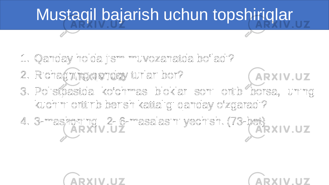 Mustaqil bajarish uchun topshiriqlar 1. Qanday holda jism muvozanatda bo‘ladi? 2. Richagning qanday turlari bor? 3. Polistpastda ko‘chmas bloklar soni ortib borsa, uning kuchini orttirib berish kattaligi qanday o‘zgaradi? 4. 3-mashqning 2- 6-masalasini yechish. (73-bet) 