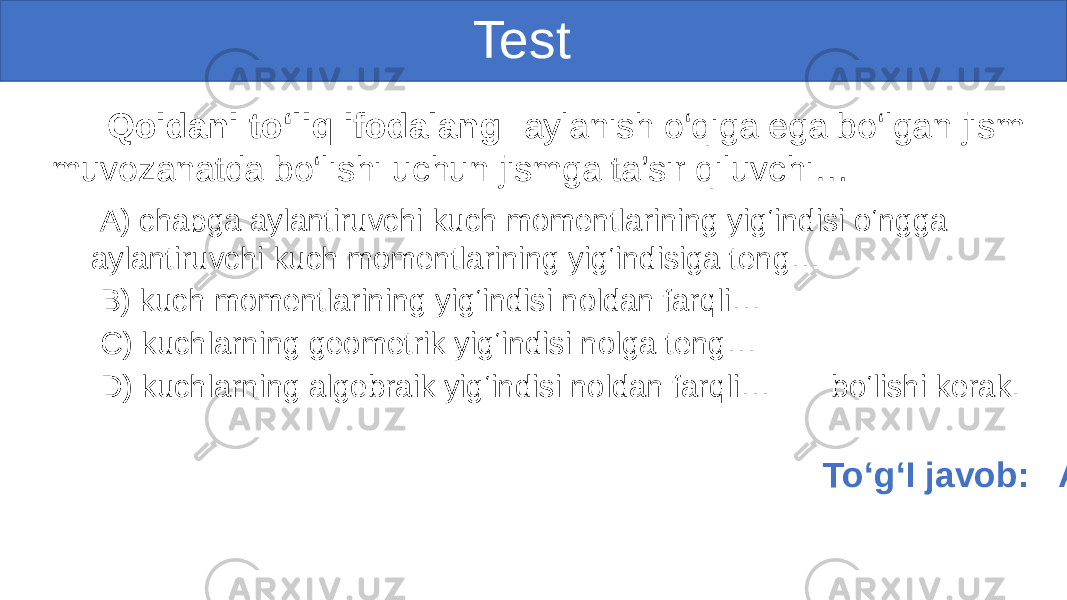  Test Qoidani to‘liq ifodalang: aylanish o‘qiga ega bo‘lgan jism muvozanatda bo‘lishi uchun jismga ta’sir qiluvchi… A) chapga aylantiruvchi kuch momentlarining yig‘indisi o‘ngga aylantiruvchi kuch momentlarining yig‘indisiga teng… B) kuch momentlarining yig‘indisi noldan farqli… C) kuchlarning geometrik yig‘indisi nolga teng… D) kuchlarning algebraik yig‘indisi noldan farqli… bo‘lishi kerak. To‘g‘I javob: A) 