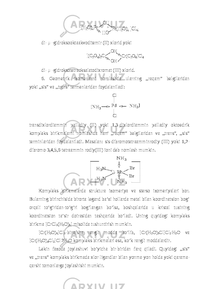 [(H2O)4Fe OH HO Fe(H2O)4 ]CL4di- μ -gidroksooktaakvoditemir (II) xlorid yoki [(C2O4)2Cr OH OH Cr(C2O4]Cl4 di- μ -gidroksotetraoksalatodixromat (III) xlorid. 6. Geometrik izomerlarni nomlashda ularning ,,raqam” belgilaridan yoki ,,sis” va ,,trans” termenlaridan foydalaniladi: [N H 3 Pd N H 3 Cl Cl ] transdixlordiammin palladiy (II) yoki 1,3-dixlordiammin palladiy oktoedrik kompleks birikmalarni nomlashda ham ,,raqam” belgilaridan va ,,trans”, ,,sis” terminlaridan foydalaniladi. Masalan: sis-dibromotetraamminrodiy (III) yoki 1,2- dibromo-3,4,5,6-tetraammin rodiy(III) ioni deb nomlash mumkin. N H 3 N H 3 R h H 3N H 3N B r B r Kompleks birikmalarda struktura izomeriya va sterso izomeriyalari bor. Bularning birinchisida birorta legand ba’zi hollarda metal bilan koordinatsion bog’ orqali to’g’ridan-to’g’ri bog’langan bo’lsa, boshqalarida u kristal tuzining koordinatsion ta’sir doirasidan tashqarida bo’ladi. Uning quyidagi kompleks birikma [CrCl 3 (H 2 O) 6 ] misolida tushuntirish mumkin. [Cr(H 2 O) 6 ]Cl 3 -binafsha rangli modda bo’lib, [Cr(H 2 O) 5 Cl]Cl 2 . H 2 O va [Cr(H 2 O) 4 Cl 2 ]Cl . 2H 2 O kompleks birikmalari esa, ko’k rangli moddalardir. Lekin fazoda joylashuvi bo’yicha bir-biridan farq qiladi. Quyidagi ,,sis” va ,,trans” kompleks birikmada xlor ligandlar bilan yonma-yon holda yoki qarama- qarshi tomonlarga joylashishi mumkin. 