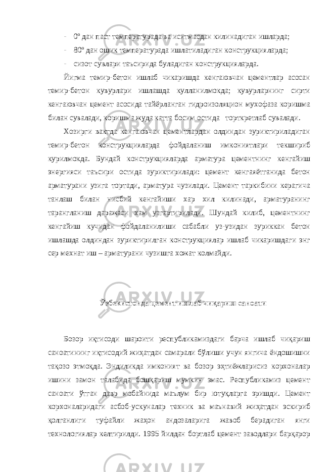 - 0 о дан паст температурада ва иситмасдан килинадиган ишларда; - 80 о дан ошик температурада ишлатиладиган конструкцияларда; - сизот сувлари таъсирида буладиган конструкцияларда. Йигма темир-бетон ишлаб чикаришда кенгаювчан цементлар асосан темир-бетон кувурлари ишлашда кулланилмокда; кувурларнинг сирти кенгаювчан цемент асосида тайёрланган гидроизоляцион мухофаза коришма билан сувалади, коришма жуда катта босим остида торткретлаб сувалади. Хозирги вактда кенгаювчан цементлардан олдиндан зуриктириладиган темир-бетон конструкцияларда фойдаланиш имкониятлари текшириб курилмокда. Бундай конструкцияларда арматура цементнинг кенгайиш энергияси таъсири остида зуриктирилади: цемент кенгаяётганида бетон арматурани узига тортади, арматура чузилади. Цемент таркибини керагича танлаш билан нисбий кенгайиши хар хил килинади, арматуранинг тарангланиш даражаси хам узгартирилади. Шундай килиб, цементнинг кенгайиш кучидан фойдаланилиши сабабли уз-узидан зуриккан бетон ишлашда олдиндан зуриктирилган конструкциялар ишлаб чикаришдаги энг сер мехнат иш – арматурани чузишга хожат колмайди. Ўзбекистонда цемент ишлаб чиқариш саноати Бозор иқтисоди шароити республикамиздаги барча ишлаб чиқариш саноатининг иқтисодий жиҳатдан самарали бўлиши учун янгича ёндошишни тақозо этмоқда. Эндиликда имконият ва бозор эҳтиёжларисиз корхоналар ишини замон талабида бошқариш мумкин эмас. Республикамиз цемент саноати ўтган давр мобайнида маълум бир ютуқларга эришди. Цемент корхоналаридаги асбоб-ускуналар техник ва маънавий жиҳатдан эскириб қолганлиги туфайли жаҳон андозаларига жавоб берадиган янги технологиялар келтирилди. 1995 йилдан бортлаб цемент заводлари барқарор 