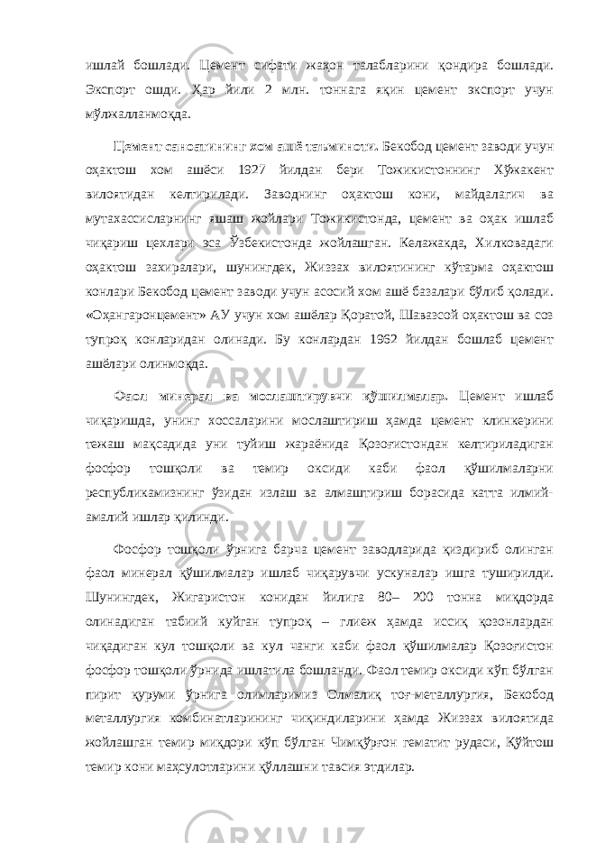 ишлай бошлади. Цемент сифати жаҳон талабларини қондира бошлади. Экспорт ошди. Ҳар йили 2 млн. тоннага яқин цемент экспорт учун мўлжалланмоқда. Цемент саноатининг хом ашё таъминоти. Бекобод цемент заводи учун оҳактош хом ашёси 1927 йилдан бери Тожикистоннинг Хўжакент вилоятидан келтирилади. Заводнинг оҳактош кони, майдалагич ва мутахассисларнинг яшаш жойлари Тожикистонда, цемент ва оҳак ишлаб чиқариш цехлари эса Ўзбекистонда жойлашган. Келажакда, Хилковадаги оҳактош захиралари, шунингдек, Жиззах вилоятининг кўтарма оҳактош конлари Бекобод цемент заводи учун асосий хом ашё базалари бўлиб қолади. «Оҳангаронцемент» АУ учун хом ашёлар Қоратой, Шавазсой оҳактош ва соз тупроқ конларидан олинади. Бу конлардан 1962 йилдан бошлаб цемент ашёлари олинмоқда. Фаол минерал ва мослаштирувчи қўшилмалар. Цемент ишлаб чиқаришда, унинг хоссаларини мослаштириш ҳамда цемент клинкерини тежаш мақсадида уни туйиш жараёнида Қозоғистондан келтириладиган фосфор тошқоли ва темир оксиди каби фаол қўшилмаларни республикамизнинг ўзидан излаш ва алмаштириш борасида катта илмий- амалий ишлар қилинди. Фосфор тошқоли ўрнига барча цемент заводларида қиздириб олинган фаол минерал қўшилмалар ишлаб чиқарувчи ускуналар ишга туширилди. Шунингдек, Жигаристон конидан йилига 80– 200 тонна миқдорда олинадиган табиий куйган тупроқ – глиеж ҳамда иссиқ қозонлардан чиқадиган кул тошқоли ва кул чанги каби фаол қўшилмалар Қозоғистон фосфор тошқоли ўрнида ишлатила бошланди. Фаол темир оксиди кўп бўлган пирит қуруми ўрнига олимларимиз Олмалиқ тоғ-металлургия, Бекобод металлургия комбинатларининг чиқиндиларини ҳамда Жиззах вилоятида жойлашган темир миқдори кўп бўлган Чимқўрғон гематит рудаси, Қўйтош темир кони маҳсулотларини қўллашни тавсия этдилар. 