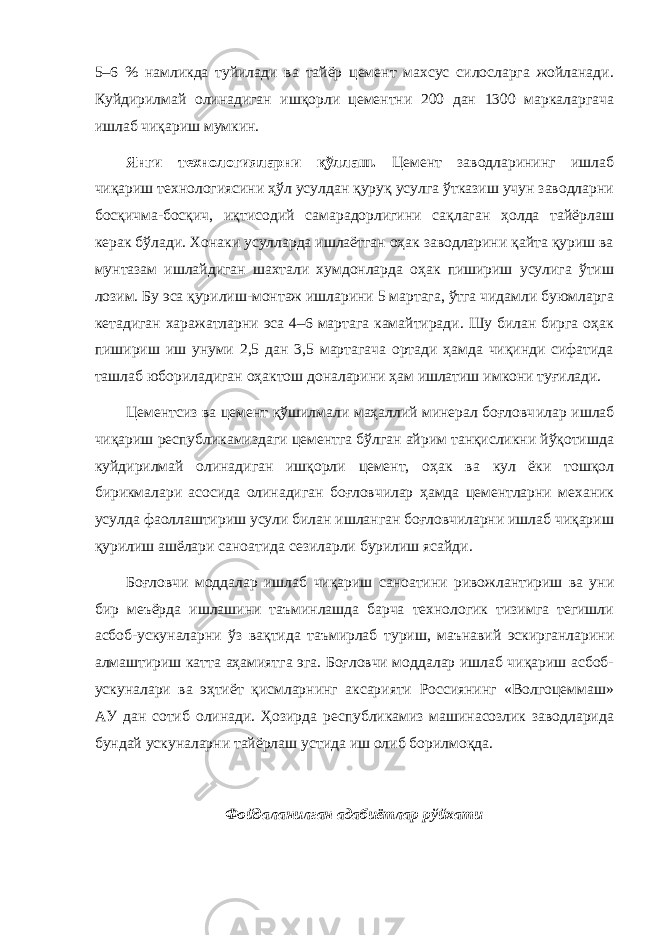 5–6 % намликда туйилади ва тайёр цемент махсус силосларга жойланади. Куйдирилмай олинадиган ишқорли цементни 200 дан 1300 маркаларгача ишлаб чиқариш мумкин. Янги технологияларни қўллаш. Цемент заводларининг ишлаб чиқариш технологиясини ҳўл усулдан қуруқ усулга ўтказиш учун заводларни босқичма-босқич, иқтисодий самарадорлигини сақлаган ҳолда тайёрлаш керак бўлади. Хонаки усулларда ишлаётган оҳак заводларини қайта қуриш ва мунтазам ишлайдиган шахтали хумдонларда оҳак пишириш усулига ўтиш лозим. Бу эса қурилиш-монтаж ишларини 5 мартага, ўтга чидамли буюмларга кетадиган харажатларни эса 4–6 мартага камайтиради. Шу билан бирга оҳак пишириш иш унуми 2,5 дан 3,5 мартагача ортади ҳамда чиқинди сифатида ташлаб юбориладиган оҳактош доналарини ҳам ишлатиш имкони туғилади. Цементсиз ва цемент қўшилмали маҳаллий минерал боғловч илар ишлаб чиқариш республикамиздаги цементга бўлган айрим танқисликни йўқотишда куйдирилмай олинадиган ишқорли цемент, оҳак ва кул ёки тошқол бирикмалари асосида олинадиган боғловчилар ҳамда цементларни механик усулда фаоллаштириш усули билан ишланган боғловчиларни ишлаб чиқариш қурилиш ашёлари саноатида сезиларли бурилиш ясайди. Боғловчи моддалар ишлаб чиқариш саноатини ривожлантириш ва уни бир меъёрда ишлашини таъминлашда барча технологик тизимга тегишли асбоб-ускуналарни ўз вақтида таъмирлаб туриш, маънавий эскирганларини алмаштириш катта аҳамиятга эга. Боғловчи моддалар ишлаб чиқариш асбоб- ускуналари ва эҳтиёт қисмларнинг аксарияти Россиянинг «Волгоцеммаш» АУ дан сотиб олинади. Ҳозирда республикамиз машинасозлик заводларида бундай ускуналарни тайёрлаш устида иш олиб борилмоқда. Фойдаланилган адабиётлар рўйхати 