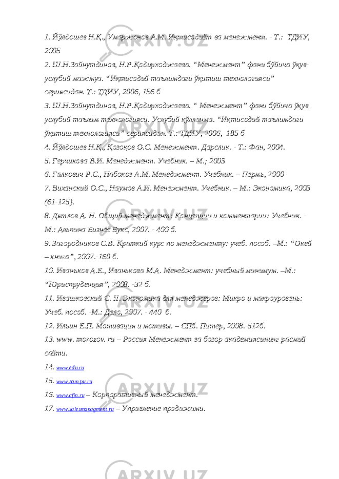 1. Йўлдошев Н.Қ., Умаржонов А.М. Иқтисодиёт ва менежмент. - Т.: ТДИУ, 2005 2. Ш.Н.Зайнутдинов, Н.Р.Қодирходжаева. “Менежмент” фани бўйича ўқув- услубий мажмуа. “Иқтисодий таълимдаги ўқитиш технологияси” сериясидан. Т.: ТДИУ, 2006, 156 б 3. Ш.Н.Зайнутдинов, Н.Р.Қодирходжаева. “ Менежмент” фани бўйича ўқув услубий таълим технологияси. Услубий қўлланма. “Иқтисодий таълимдаги ўқитиш технологияси” сериясидан. Т.: ТДИУ, 2006, 185 б 4. Йўлдошев Н.Қ., Қозоқов О.С. Менежмент. Дарслик . - Т.: Фан, 2004. 5. Герчикова В.И. Менеджмент. Учебник. – М.; 2003 6. Галкович Р.С., Набоков А. М. Менеджмент. Учебник. – Перм ь , 2000 7. Виханский О. С. , Наумов А. И. Менежмент. Учебник . – М.: Экономика , 2003 (61-125) . 8. Дятлов А. Н. Общий менеджмент: Концепции и комментарии: Учебник. - М.: Альпина Бизнес Букс, 2007. - 400 б . 9. Загородников С.В. Краткий курс по менеджменту: учеб. пособ. –М.: “ Окей – книга ” , 2007.-160 б . 10. Иваньков А.Е., Иванькова М.А. Менеджмент: учебный минимум. –М.: “ Юриспруденция ” , 2008. -32 б . 11. Ивашковский С. II . Экономика для менеджеров: Микро и макроуровень: Учеб. пособ. - М.: Дело, 2007. - 440 б. 12. Ильин Е.П. Мотивация и мотивы. – СПб. Питер, 2008.-512 б . 13. www. morozov. ru – Россия Менежмент ва бозор академиясининг расмий сайти. 14. www.edu.ru 15. www.som.pu.ru 16. www . cfin . ru – Корпоративный менеджмент . 17. www . salesmanagment . ru – Управление продажами . 