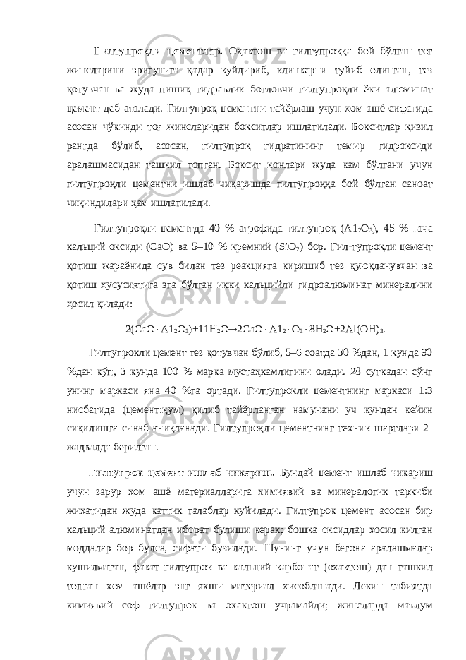 Гилтупроқли цементлар. Оҳактош ва гилтупроққа бой бўлган тоғ жинсларини эригунига қадар куйдириб, клинкерни туйиб олинган, тез қотувчан ва жуда пишиқ гидравлик боғловчи гилтупроқли ёки алюминат цемент деб аталади. Гилтупроқ цементни тайёрлаш учун хом ашё сифатида асосан чўкинди тоғ жинсларидан бокситлар ишлатилади. Бокситлар қизил рангда бўлиб, асосан, гилтупроқ гидратининг темир гидроксиди аралашмасидан ташкил топган. Боксит конлари жуда кам бўлгани учун гилтупроқли цементни ишлаб чиқаришда гилтупроққа бой бўлган саноат чиқиндилари ҳам ишлатилади. Гилтупроқли цементда 40 % атрофида гилтупроқ (А1 2 О 3 ), 45 % гача кальций оксиди (СаО) ва 5–10 % кремний (SiO 2 ) бор. Гил-тупроқли цемент қотиш жараёнида сув билан тез реакцияга киришиб тез қуюқланувчан ва қотиш хусусиятига эга бўлган икки кальцийли гидроалюминат минералини ҳосил қилади: 2(СаО  А1 2 О 3 )+11Н 2 О  2СаО  А1 2  О 3  8Н 2 О+2Аl(ОН) 3 . Гилтупрокли цемент тез қотувчан бўлиб, 5–6 соатда 30 %дан, 1 кунда 90 %дан кўп, 3 кунда 100 % марка мустаҳкамлигини олади. 28 суткадан сўнг унинг маркаси яна 40 %га ортади. Гилтупрокли цементнинг маркаси 1:3 нисбатида (цемент:қум) қилиб тайёрланган намунани уч кундан кейин сиқилишга синаб аниқланади. Гилтупроқли цементнинг техник шартлари 2- жадвалда берилган. Гилтупрок цемент ишлаб чикариш. Бундай цемент ишлаб чикариш учун зарур хом ашё материалларига химиявий ва минералогик таркиби жихатидан жуда каттик талаблар куйилади. Гилтупрок цемент асосан бир кальций алюминатдан иборат булиши керак; бошка оксидлар хосил килган моддалар бор булса, сифати бузилади. Шунинг учун бегона аралашмалар кушилмаган, факат гилтупрок ва кальций карбонат (охактош) дан ташкил топган хом ашёлар энг яхши материал хисобланади. Лекин табиятда химиявий соф гилтупрок ва охактош учрамайди; жинсларда маълум 