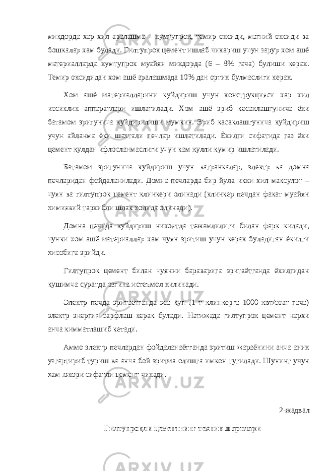 микдорда хар хил аралашма – кумтупрок, темир оксиди, магний оксиди ва бошкалар хам булади. Гилтупрок цемент ишлаб чикариш учун зарур хом ашё материалларда кумтупрок муайян микдорда (6 – 8% гача) булиши керак. Темир оксидидан хом ашё аралашмада 10% дан ортик булмаслиги керак. Хом ашё материалларини куйдириш учун конструкцияси хар хил иссиклик аппаратлари ишлатилади. Хом ашё эриб кесаклашгунича ёки батамом эригунича куйдирилиши мумкин. Эриб касаклашгунича куйдириш учун айланма ёки шахтали печлар ишлатилади. Ёкилги сифатида газ ёки цемент кулдан ифлосланмаслиги учун кам кулли кумир ишлатилади. Батамом эригунича куйдириш учун вагранкалар, электр ва домна печларидан фойдаланилади. Домна печларда бир йула икки хил максулот – чуян ва гилтупрок цемент клинкери олинади (клинкер печдан факат муайян химиявий таркибли шлак холида олинади). Домна печида куйдириш нихоятда тежамлилиги билан фарк килади, чунки хом ашё материаллар хам чуян эритиш учун керак буладиган ёкилги хисобига эрийди. Гилтупрок цемент билан чуянни бараварига эритаётганда ёкилгидан кушимча суратда озгина истеъмол килинади. Электр печда эритаётганда эса куп (1 т клинкерга 1000 квт/соат гача) электр энергия сарфлаш керак булади. Натижада гилтупрок цемент нархи анча кимматлашиб кетади. Аммо электр печлардан фойдаланаётганда эритиш жараёнини анча аник узгартириб туриш ва анча бой эритма олишга имкон тугилади. Шунинг учун хам юкори сифатли цемент чикади. 2-жадвал Гилтупроқли цементнинг техник шартлари 