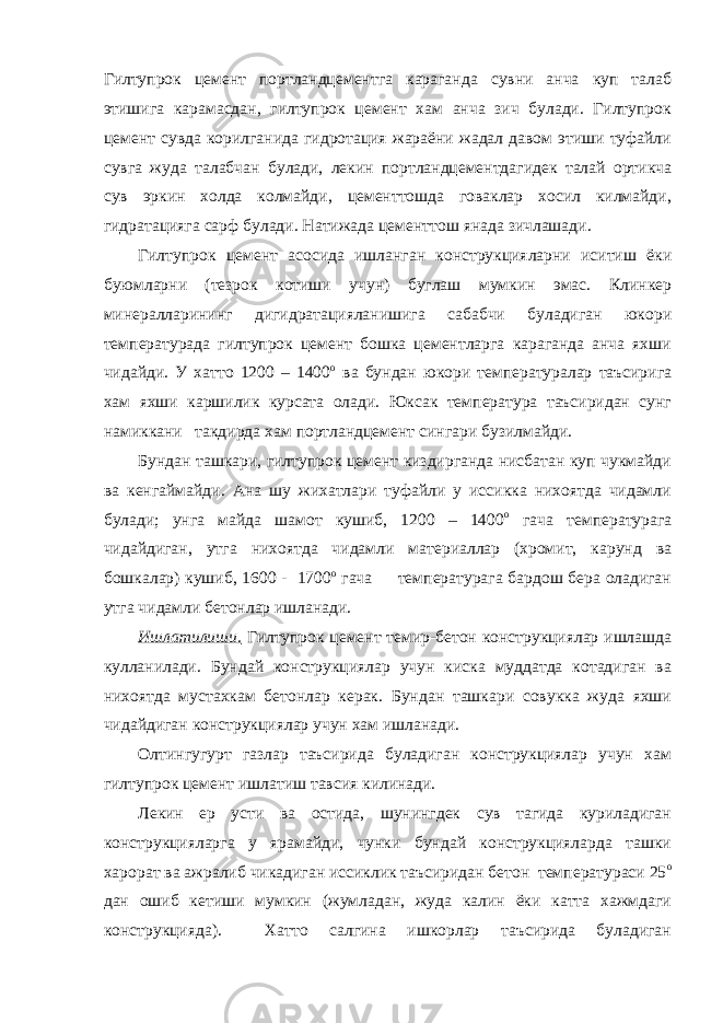 Гилтупрок цемент портландцементга караганда сувни анча куп талаб этишига карамасдан, гилтупрок цемент хам анча зич булади. Гилтупрок цемент сувда корилганида гидротация жараёни жадал давом этиши туфайли сувга жуда талабчан булади, лекин портландцементдагидек талай ортикча сув эркин холда колмайди, цементтошда говаклар хосил килмайди, гидратацияга сарф булади. Натижада цементтош янада зичлашади. Гилтупрок цемент асосида ишланган конструкцияларни иситиш ёки буюмларни (тезрок котиши учун) буглаш мумкин эмас. Клинкер минералларининг дигидратацияланишига сабабчи буладиган юкори температурада гилтупрок цемент бошка цементларга караганда анча яхши чидайди. У хатто 1200 – 1400 о ва бундан юкори температуралар таъсирига хам яхши каршилик курсата олади. Юксак температура таъсиридан сунг намиккани такдирда хам портландцемент сингари бузилмайди. Бундан ташкари, гилтупрок цемент киздирганда нисбатан куп чукмайди ва кенгаймайди. Ана шу жихатлари туфайли у иссикка нихоятда чидамли булади; унга майда шамот кушиб, 1200 – 1400 о гача температурага чидайдиган, утга нихоятда чидамли материаллар (хромит, карунд ва бошкалар) кушиб, 1600 - 1700 о гача температурага бардош бера оладиган утга чидамли бетонлар ишланади. Ишлатилиши. Гилтупрок цемент темир-бетон конструкциялар ишлашда кулланилади. Бундай конструкциялар учун киска муддатда котадиган ва нихоятда мустахкам бетонлар керак. Бундан ташкари совукка жуда яхши чидайдиган конструкциялар учун хам ишланади. Олтингугурт газлар таъсирида буладиган конструкциялар учун хам гилтупрок цемент ишлатиш тавсия килинади. Лекин ер усти ва остида, шунингдек сув тагида куриладиган конструкцияларга у ярамайди, чунки бундай конструкцияларда ташки харорат ва ажралиб чикадиган иссиклик таъсиридан бетон температураси 25 о дан ошиб кетиши мумкин (жумладан, жуда калин ёки катта хажмдаги конструкцияда). Хатто салгина ишкорлар таъсирида буладиган 