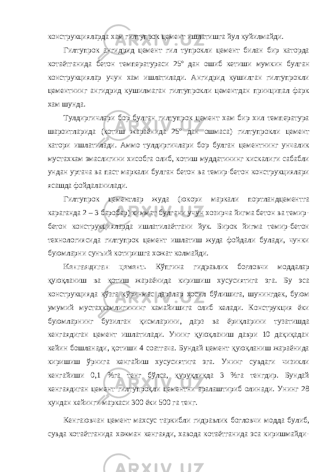 конструкцияларда хам гилтупрок цемент ишлатишга йул куйилмайди. Гилтупрок ангидрид цемент гил тупрокли цемент билан бир каторда котаётганида бетон температураси 25 о дан ошиб кетиши мумкин булган конструкциялар учун хам ишлатилади. Ангидрид кушилган гилтупрокли цементнинг ангидрид кушилмаган гилтупрокли цементдан принципал фарк хам шунда. Тулдиргичлари бор булган гилтупрок цемент хам бир хил температура шароитларида (котиш жараёнида 25 о дан ошмаса) гилтупрокли цемент катори ишлатилади. Аммо тулдиргичлари бор булган цементнинг унчалик мустахкам эмаслигини хисобга олиб, котиш муддатининг кискалиги сабабли ундан уртача ва паст маркали булган бетон ва темир-бетон конструкциялари ясашда фойдаланилади. Гилтупрок цементлар жуда (юкори маркали портландцементга караганда 2 – 3 баробар) киммат булгани учун хозирча йигма бетон ва темир- бетон конструкцияларда ишлатилаётгани йук. Бирок йигма темир-бетон технологиясида гилтупрок цемент ишлатиш жуда фойдали булади, чунки буюмларни сунъий котиришга хожат колмайди. Кенгаядиган цемент. Кўпгина гидравлик боғловчи моддалар қуюқланиш ва қотиш жараёнида киришиш хусусиятига эга. Бу эса конструкцияда кўзга кўринмас дарзлар ҳосил бўлишига, шунингдек, буюм умумий мустаҳкамлигининг камайишига олиб келади. Конструкция ёки буюмларнинг бузилган қисмларини, дарз ва ёриқларини тузатишда кенгаядиган цемент ишлатилади. Унинг қуюқланиш даври 10 дақиқадан кейин бошланади, қотиши 4 соатгача. Бундай цемент қуюқланиш жараёнида киришиш ўрнига кенгайиш хусусиятига эга. Унинг сувдаги чизикли кенгайиши 0,1 %га тенг бўлса, қуруқликда 3 %га тенгдир. Бундай кенгаядиган цемент гилтупроқли цементни аралаштириб олинади. Унинг 28 кундан кейинги маркаси 300 ёки 500 га тенг. Кенгаювчан цемент махсус таркибли гидравлик богловчи модда булиб, сувда котаётганида хажман кенгаяди, хавода котаётганида эса киришмайди- 