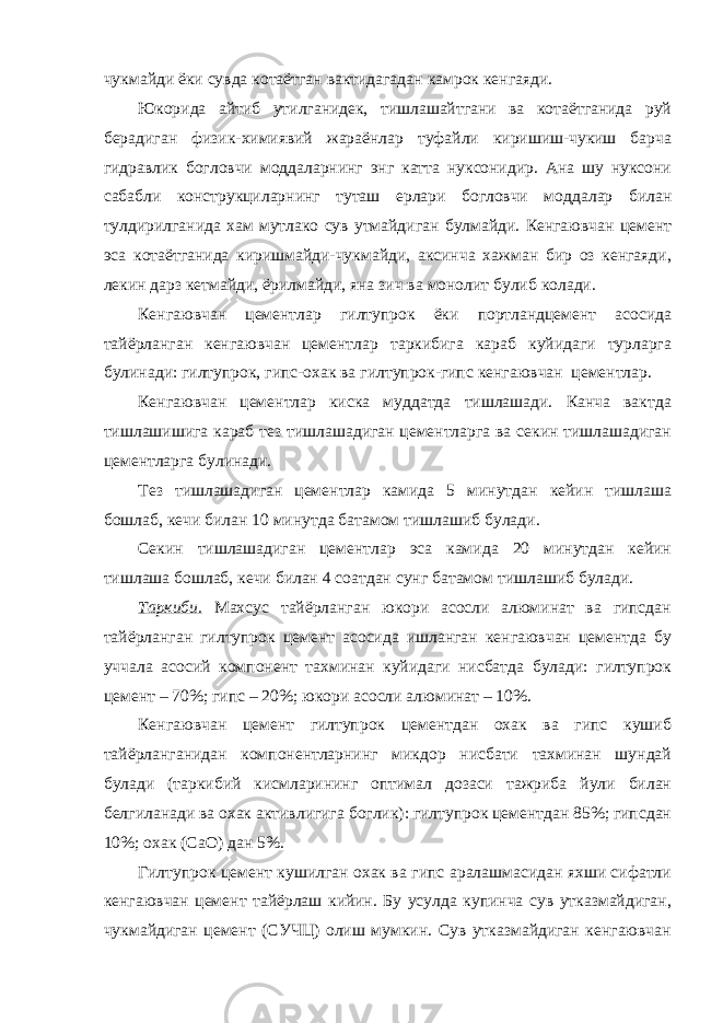 чукмайди ёки сувда котаётган вактидагадан камрок кенгаяди. Юкорида айтиб утилганидек, тишлашайтгани ва котаётганида руй берадиган физик-химиявий жараёнлар туфайли киришиш-чукиш барча гидравлик богловчи моддаларнинг энг катта нуксонидир. Ана шу нуксони сабабли конструкциларнинг туташ ерлари богловчи моддалар билан тулдирилганида хам мутлако сув утмайдиган булмайди. Кенгаювчан цемент эса котаётганида киришмайди-чукмайди, аксинча хажман бир оз кенгаяди, лекин дарз кетмайди, ёрилмайди, яна зич ва монолит булиб колади. Кенгаювчан цементлар гилтупрок ёки портландцемент асосида тайёрланган кенгаювчан цементлар таркибига караб куйидаги турларга булинади: гилтупрок, гипс-охак ва гилтупрок-гипс кенгаювчан цементлар. Кенгаювчан цементлар киска муддатда тишлашади. Канча вактда тишлашишига караб тез тишлашадиган цементларга ва секин тишлашадиган цементларга булинади. Тез тишлашадиган цементлар камида 5 минутдан кейин тишлаша бошлаб, кечи билан 10 минутда батамом тишлашиб булади. Секин тишлашадиган цементлар эса камида 20 минутдан кейин тишлаша бошлаб, кечи билан 4 соатдан сунг батамом тишлашиб булади. Таркиби. Махсус тайёрланган юкори асосли алюминат ва гипсдан тайёрланган гилтупрок цемент асосида ишланган кенгаювчан цементда бу уччала асосий компонент тахминан куйидаги нисбатда булади: гилтупрок цемент – 70%; гипс – 20%; юкори асосли алюминат – 10%. Кенгаювчан цемент гилтупрок цементдан охак ва гипс кушиб тайёрланганидан компонентларнинг микдор нисбати тахминан шундай булади (таркибий кисмларининг оптимал дозаси тажриба йули билан белгиланади ва охак активлигига боглик): гилтупрок цементдан 85%; гипсдан 10%; охак (СаО) дан 5%. Гилтупрок цемент кушилган охак ва гипс аралашмасидан яхши сифатли кенгаювчан цемент тайёрлаш кийин. Бу усулда купинча сув утказмайдиган, чукмайдиган цемент (СУЧЦ) олиш мумкин. Сув утказмайдиган кенгаювчан 