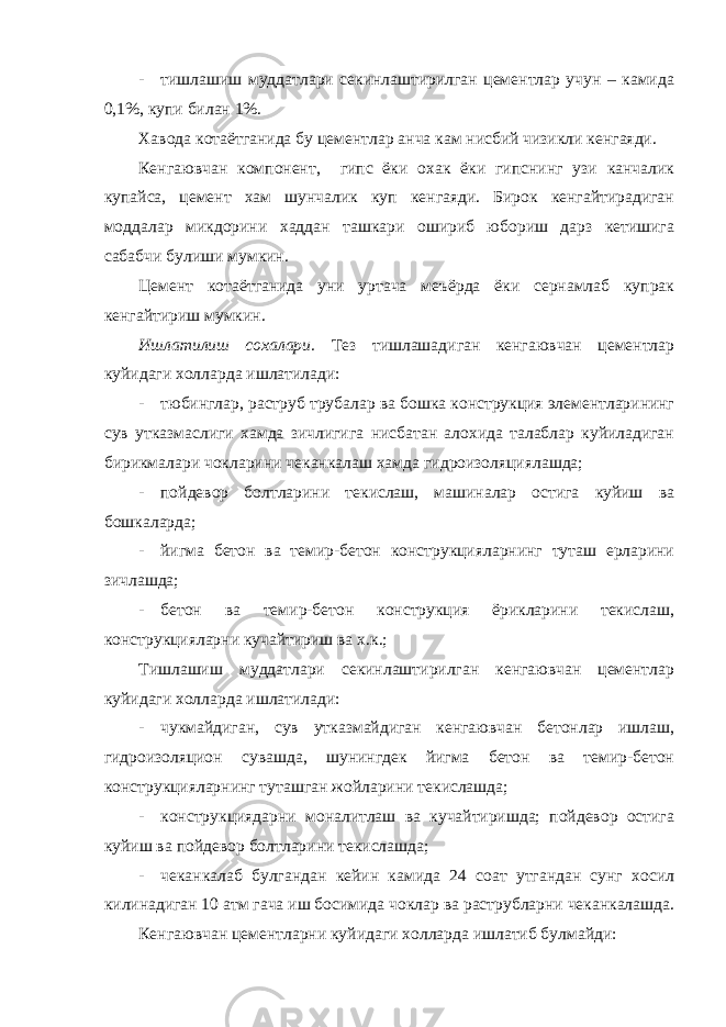 - тишлашиш муддатлари секинлаштирилган цементлар учун – камида 0,1%, купи билан 1%. Хавода котаётганида бу цементлар анча кам нисбий чизикли кенгаяди. Кенгаювчан компонент, гипс ёки охак ёки гипснинг узи канчалик купайса, цемент хам шунчалик куп кенгаяди. Бирок кенгайтирадиган моддалар микдорини хаддан ташкари ошириб юбориш дарз кетишига сабабчи булиши мумкин. Цемент котаётганида уни уртача меъёрда ёки сернамлаб купрак кенгайтириш мумкин. Ишлатилиш сохалари. Тез тишлашадиган кенгаювчан цементлар куйидаги холларда ишлатилади: - тюбинглар, раструб трубалар ва бошка конструкция элементларининг сув утказмаслиги хамда зичлигига нисбатан алохида талаблар куйиладиган бирикмалари чокларини чеканкалаш хамда гидроизоляциялашда; - пойдевор болтларини текислаш, машиналар остига куйиш ва бошкаларда; - йигма бетон ва темир-бетон конструкцияларнинг туташ ерларини зичлашда; - бетон ва темир-бетон конструкция ёрикларини текислаш, конструкцияларни кучайтириш ва х.к.; Тишлашиш муддатлари секинлаштирилган кенгаювчан цементлар куйидаги холларда ишлатилади: - чукмайдиган, сув утказмайдиган кенгаювчан бетонлар ишлаш, гидроизоляцион сувашда, шунингдек йигма бетон ва темир-бетон конструкцияларнинг туташган жойларини текислашда; - конструкциядарни моналитлаш ва кучайтиришда; пойдевор остига куйиш ва пойдевор болтларини текислашда; - чеканкалаб булгандан кейин камида 24 соат утгандан сунг хосил килинадиган 10 атм гача иш босимида чоклар ва раструбларни чеканкалашда. Кенгаювчан цементларни куйидаги холларда ишлатиб булмайди: 