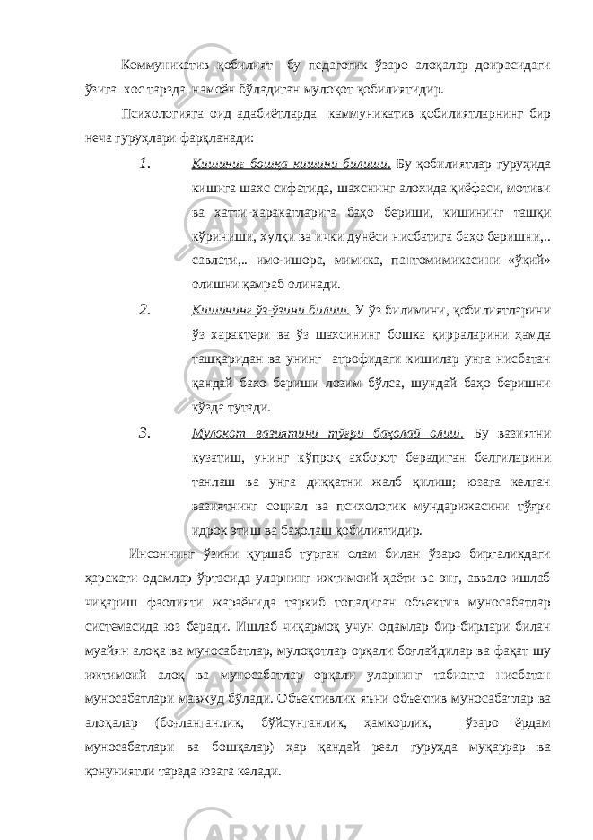 Коммуникатив қобилият –бу педагогик ўзаро алоқалар доирасидаги ўзига хос тарзда намоён бўладиган мулоқот қобилиятидир. Психологияга оид адабиётларда каммуникатив қобилиятларнинг бир неча гуруҳлари фарқланади: 1. Кишиниг бошқа кишини билиши. Бу қобилиятлар гуруҳида кишига шахс сифатида, шахснинг алохида қиёфаси, мотиви ва хатти-харакатларига баҳо бериши, кишининг ташқи кўриниши, хулқи ва ички дунёси нисбатига баҳо беришни,.. савлати,.. имо-ишора, мимика, пантомимикасини «ўқий» олишни қамраб олинади. 2. Кишининг ўз-ўзини билиш. У ўз билимини, қобилиятларини ўз характери ва ўз шахсининг бошка қирраларини ҳамда ташқаридан ва унинг атрофидаги кишилар унга нисбатан қандай бахо бериши лозим бўлса, шундай баҳо беришни кўзда тутади. 3. Мулоқот вазиятини тўғри баҳолай олиш. Бу вазиятни кузатиш, унинг кўпроқ ахборот берадиган белгиларини танлаш ва унга диққатни жалб қилиш; юзага келган вазиятнинг социал ва психологик мундарижасини тўғри идрок этиш ва баҳолаш қобилиятидир. Инсоннинг ўзини қуршаб турган олам билан ўзаро биргаликдаги ҳаракати одамлар ўртасида уларнинг ижтимоий ҳаёти ва энг, аввало ишлаб чиқариш фаолияти жараёнида таркиб топадиган объектив муносабатлар системасида юз беради. Ишлаб чиқармоқ учун одамлар бир-бирлари билан муайян алоқа ва муносабатлар, мулоқотлар орқали боғлайдилар ва фақат шу ижтимоий алоқ ва муносабатлар орқали уларнинг табиатга нисбатан муносабатлари мавжуд бўлади. Объективлик яъни объектив муносабатлар ва алоқалар (боғланганлик, бўйсунганлик, ҳамкорлик, ўзаро ёрдам муносабатлари ва бошқалар) ҳар қандай реал гуруҳда муқаррар ва қонуниятли тарзда юзага келади. 