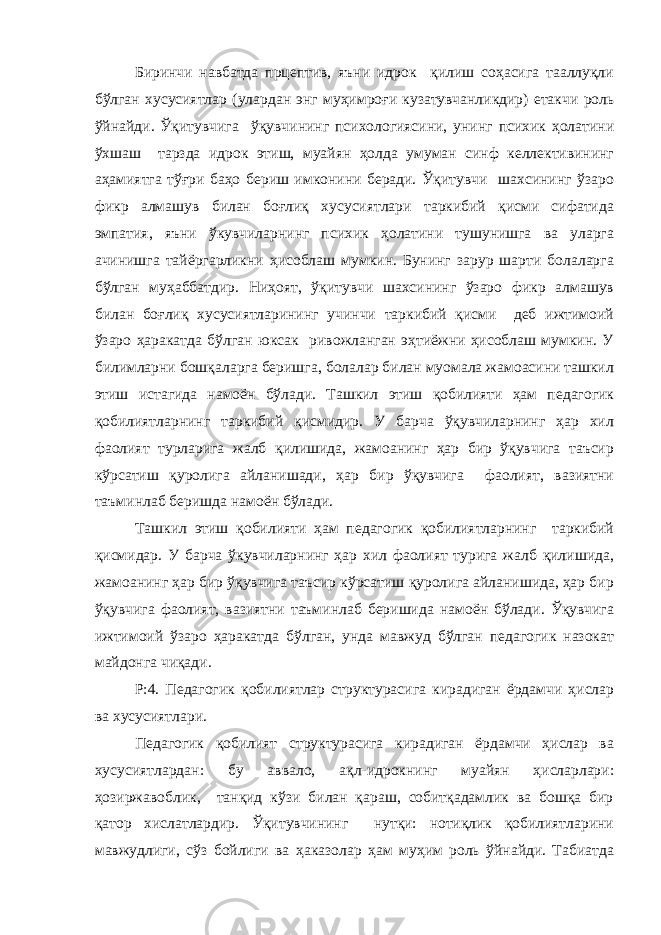 Биринчи навбатда прцептив, яъни идрок қилиш соҳасига тааллуқли бўлган хусусиятлар (улардан энг муҳимроғи кузатувчанликдир) етакчи роль ўйнайди. Ўқитувчига ўқувчининг психологиясини, унинг психик ҳолатини ўхшаш тарзда идрок этиш, муайян ҳолда умуман синф келлективининг аҳамиятга тўғри баҳо бериш имконини беради. Ўқитувчи шахсининг ўзаро фикр алмашув билан боғлиқ хусусиятлари таркибий қисми сифатида эмпатия, яъни ўкувчиларнинг психик ҳолатини тушунишга ва уларга ачинишга тайёргарликни ҳисоблаш мумкин. Бунинг зарур шарти болаларга бўлган муҳаббатдир. Ниҳоят, ўқитувчи шахсининг ўзаро фикр алмашув билан боғлиқ хусусиятларининг учинчи таркибий қисми деб ижтимоий ўзаро ҳаракатда бўлган юксак ривожланган эҳтиёжни ҳисоблаш мумкин. У билимларни бошқаларга беришга, болалар билан муомала жамоасини ташкил этиш истагида намоён бўлади. Ташкил этиш қобилияти ҳам педагогик қобилиятларнинг таркибий қисмидир. У барча ўқувчиларнинг ҳар хил фаолият турларига жалб қилишида, жамоанинг ҳар бир ўқувчига таъсир кўрсатиш қуролига айланишади, ҳар бир ўқувчига фаолият, вазиятни таъминлаб беришда намоён бўлади. Ташкил этиш қобилияти ҳам педагогик қобилиятларнинг таркибий қисмидар. У барча ўкувчиларнинг ҳар хил фаолият турига жалб қилишида, жамоанинг ҳар бир ўқувчига таъсир кўрсатиш қуролига айланишида, ҳар бир ўқувчига фаолият, вазиятни таъминлаб беришида намоён бўлади. Ўқувчига ижтимоий ўзаро ҳаракатда бўлган, унда мавжуд бўлган педагогик назокат майдонга чиқади. Р:4. Педагогик қобилиятлар структурасига кирадиган ёрдамчи ҳислар ва хусусиятлари. Педагогик қобилият структурасига кирадиган ёрдамчи ҳислар ва хусусиятлардан: бу аввало, ақл-идрокнинг муайян ҳисларлари: ҳозиржавоблик, танқид кўзи билан қараш, собитқадамлик ва бошқа бир қатор хислатлардир. Ўқитувчининг нутқи: нотиқлик қобилиятларини мавжудлиги, сўз бойлиги ва ҳаказолар ҳам муҳим роль ўйнайди. Табиатда 