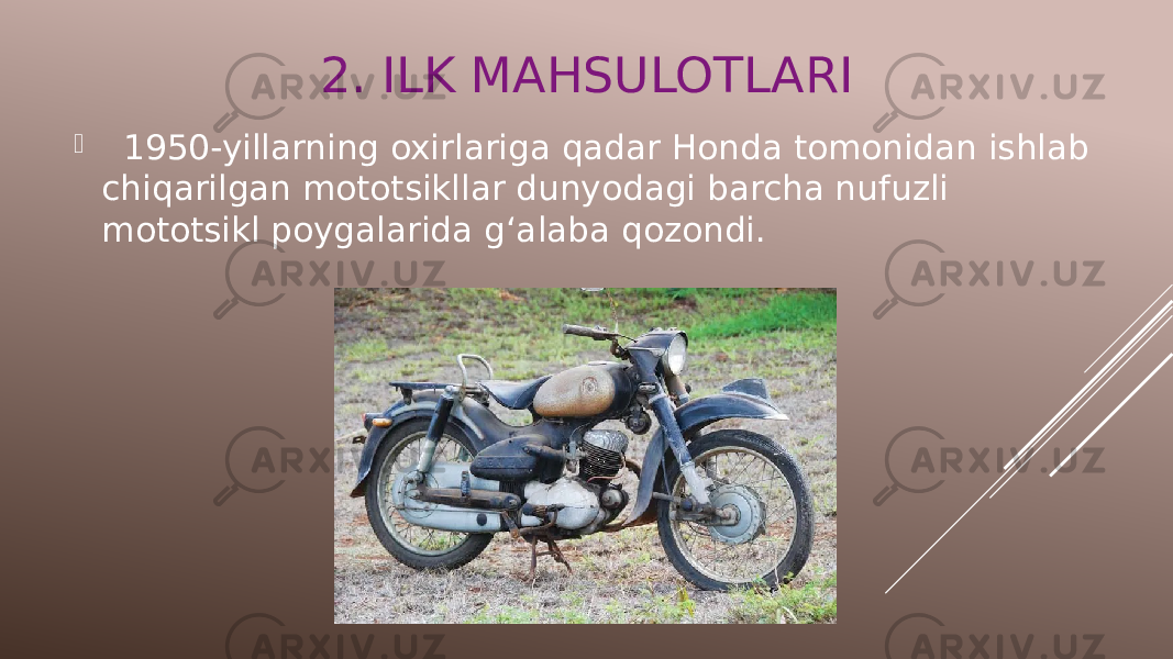 2. ILK MAHSULOTLARI  1950-yillarning oxirlariga qadar Honda tomonidan ishlab chiqarilgan mototsikllar dunyodagi barcha nufuzli mototsikl poygalarida gʻalaba qozondi. 