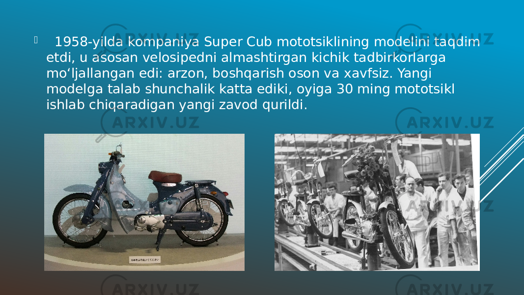  1958-yilda kompaniya Super Cub mototsiklining modelini taqdim etdi, u asosan velosipedni almashtirgan kichik tadbirkorlarga moʻljallangan edi: arzon, boshqarish oson va xavfsiz. Yangi modelga talab shunchalik katta ediki, oyiga 30 ming mototsikl ishlab chiqaradigan yangi zavod qurildi. 