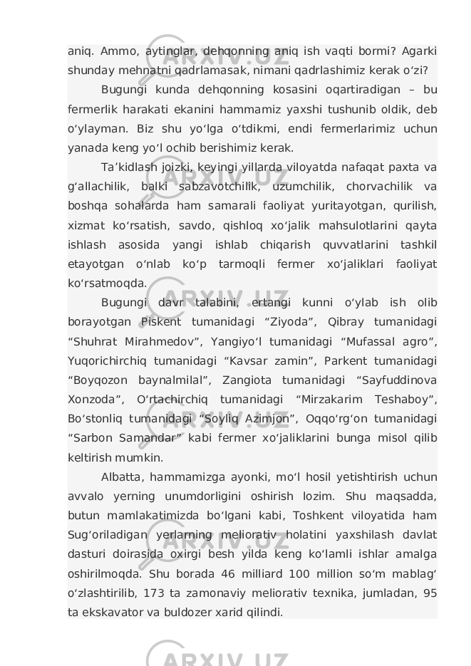 aniq. Ammo, aytinglar, dehqonning aniq ish vaqti bormi? Agarki shunday mehnatni qadrlamasak, nimani qadrlashimiz kerak o‘zi? Bugungi kunda dehqonning kosasini oqartiradigan – bu fermerlik harakati ekanini hammamiz yaxshi tushunib oldik, deb o‘ylayman. Biz shu yo‘lga o‘tdikmi, endi fermerlarimiz uchun yanada keng yo‘l ochib berishimiz kerak. Ta’kidlash joizki, keyingi yillarda viloyatda nafaqat paxta va g‘allachilik, balki sabzavotchilik, uzumchilik, chorvachilik va boshqa sohalarda ham samarali faoliyat yuritayotgan, qurilish, xizmat ko‘rsatish, savdo, qishloq xo‘jalik mahsulotlarini qayta ishlash asosida yangi ishlab chiqarish quvvatlarini tashkil etayotgan o‘nlab ko‘p tarmoqli fermer xo‘jaliklari faoliyat ko‘rsatmoqda. Bugungi davr talabini, ertangi kunni o‘ylab ish olib borayotgan Piskent tumanidagi “Ziyoda”, Qibray tumanidagi “Shuhrat Mirahmedov”, Yangiyo‘l tumanidagi “Mufassal agro”, Yuqorichirchiq tumanidagi “Kavsar zamin”, Parkent tumanidagi “Boyqozon baynalmilal”, Zangiota tumanidagi “Sayfuddinova Xonzoda”, O‘rtachirchiq tumanidagi “Mirzakarim Teshaboy”, Bo‘stonliq tumanidagi “Soyliq Azimjon”, Oqqo‘rg‘on tumanidagi “Sarbon Samandar” kabi fermer xo‘jaliklarini bunga misol qilib keltirish mumkin. Albatta, hammamizga ayonki, mo‘l hosil yetishtirish uchun avvalo yerning unumdorligini oshirish lozim. Shu maqsadda, butun mamlakatimizda bo‘lgani kabi, Toshkent viloyatida ham Sug‘oriladigan yerlarning meliorativ holatini yaxshilash davlat dasturi doirasida oxirgi besh yilda keng ko‘lamli ishlar amalga oshirilmoqda. Shu borada 46 milliard 100 million so‘m mablag‘ o‘zlashtirilib, 173 ta zamonaviy meliorativ texnika, jumladan, 95 ta ekskavator va buldozer xarid qilindi. 