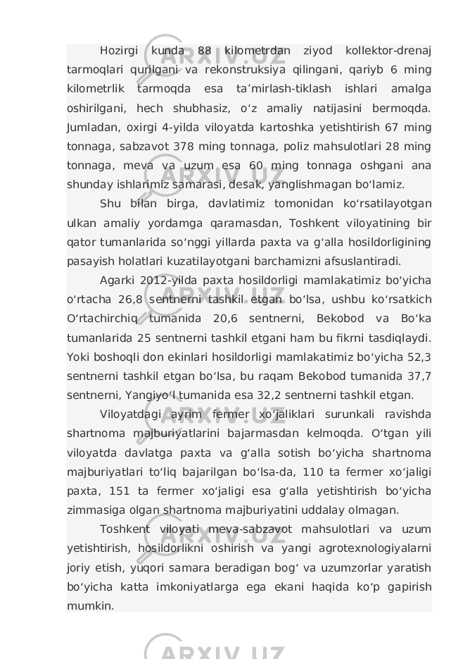 Hozirgi kunda 88 kilometrdan ziyod kollektor-drenaj tarmoqlari qurilgani va rekonstruksiya qilingani, qariyb 6 ming kilometrlik tarmoqda esa ta’mirlash-tiklash ishlari amalga oshirilgani, hech shubhasiz, o‘z amaliy natijasini bermoqda. Jumladan, oxirgi 4-yilda viloyatda kartoshka yetishtirish 67 ming tonnaga, sabzavot 378 ming tonnaga, poliz mahsulotlari 28 ming tonnaga, meva va uzum esa 60 ming tonnaga oshgani ana shunday ishlarimiz samarasi, desak, yanglishmagan bo‘lamiz. Shu bilan birga, davlatimiz tomonidan ko‘rsatilayotgan ulkan amaliy yordamga qaramasdan, Toshkent viloyatining bir qator tumanlarida so‘nggi yillarda paxta va g‘alla hosildorligining pasayish holatlari kuzatilayotgani barchamizni afsuslantiradi. Agarki 2012-yilda paxta hosildorligi mamlakatimiz bo‘yicha o‘rtacha 26,8 sentnerni tashkil etgan bo‘lsa, ushbu ko‘rsatkich O‘rtachirchiq tumanida 20,6 sentnerni, Bekobod va Bo‘ka tumanlarida 25 sentnerni tashkil etgani ham bu fikrni tasdiqlaydi. Yoki boshoqli don ekinlari hosildorligi mamlakatimiz bo‘yicha 52,3 sentnerni tashkil etgan bo‘lsa, bu raqam Bekobod tumanida 37,7 sentnerni, Yangiyo‘l tumanida esa 32,2 sentnerni tashkil etgan. Viloyatdagi ayrim fermer xo‘jaliklari surunkali ravishda shartnoma majburiyatlarini bajarmasdan kelmoqda. O‘tgan yili viloyatda davlatga paxta va g‘alla sotish bo‘yicha shartnoma majburiyatlari to‘liq bajarilgan bo‘lsa-da, 110 ta fermer xo‘jaligi paxta, 151 ta fermer xo‘jaligi esa g‘alla yetishtirish bo‘yicha zimmasiga olgan shartnoma majburiyatini uddalay olmagan. Toshkent viloyati meva-sabzavot mahsulotlari va uzum yetishtirish, hosildorlikni oshirish va yangi agrotexnologiyalarni joriy etish, yuqori samara beradigan bog‘ va uzumzorlar yaratish bo‘yicha katta imkoniyatlarga ega ekani haqida ko‘p gapirish mumkin. 