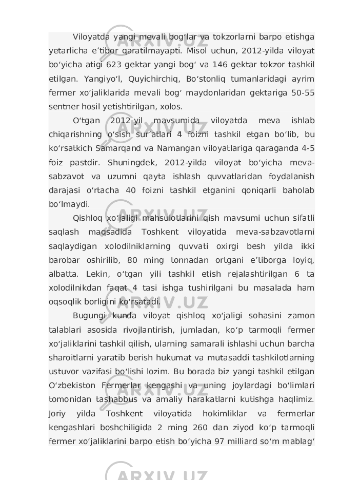 Viloyatda yangi mevali bog‘lar va tokzorlarni barpo etishga yetarlicha e’tibor qaratilmayapti. Misol uchun, 2012-yilda viloyat bo‘yicha atigi 623 gektar yangi bog‘ va 146 gektar tokzor tashkil etilgan. Yangiyo‘l, Quyichirchiq, Bo‘stonliq tumanlaridagi ayrim fermer xo‘jaliklarida mevali bog‘ maydonlaridan gektariga 50-55 sentner hosil yetishtirilgan, xolos. O‘tgan 2012-yil mavsumida viloyatda meva ishlab chiqarishning o‘sish sur’atlari 4 foizni tashkil etgan bo‘lib, bu ko‘rsatkich Samarqand va Namangan viloyatlariga qaraganda 4-5 foiz pastdir. Shuningdek, 2012-yilda viloyat bo‘yicha meva- sabzavot va uzumni qayta ishlash quvvatlaridan foydalanish darajasi o‘rtacha 40 foizni tashkil etganini qoniqarli baholab bo‘lmaydi. Qishloq xo‘jaligi mahsulotlarini qish mavsumi uchun sifatli saqlash maqsadida Toshkent viloyatida meva-sabzavotlarni saqlaydigan xolodilniklarning quvvati oxirgi besh yilda ikki barobar oshirilib, 80 ming tonnadan ortgani e’tiborga loyiq, albatta. Lekin, o‘tgan yili tashkil etish rejalashtirilgan 6 ta xolodilnikdan faqat 4 tasi ishga tushirilgani bu masalada ham oqsoqlik borligini ko‘rsatadi. Bugungi kunda viloyat qishloq xo‘jaligi sohasini zamon talablari asosida rivojlantirish, jumladan, ko‘p tarmoqli fermer xo‘jaliklarini tashkil qilish, ularning samarali ishlashi uchun barcha sharoitlarni yaratib berish hukumat va mutasaddi tashkilotlarning ustuvor vazifasi bo‘lishi lozim. Bu borada biz yangi tashkil etilgan O‘zbekiston Fermerlar kengashi va uning joylardagi bo‘limlari tomonidan tashabbus va amaliy harakatlarni kutishga haqlimiz. Joriy yilda Toshkent viloyatida hokimliklar va fermerlar kengashlari boshchiligida 2 ming 260 dan ziyod ko‘p tarmoqli fermer xo‘jaliklarini barpo etish bo‘yicha 97 milliard so‘m mablag‘ 