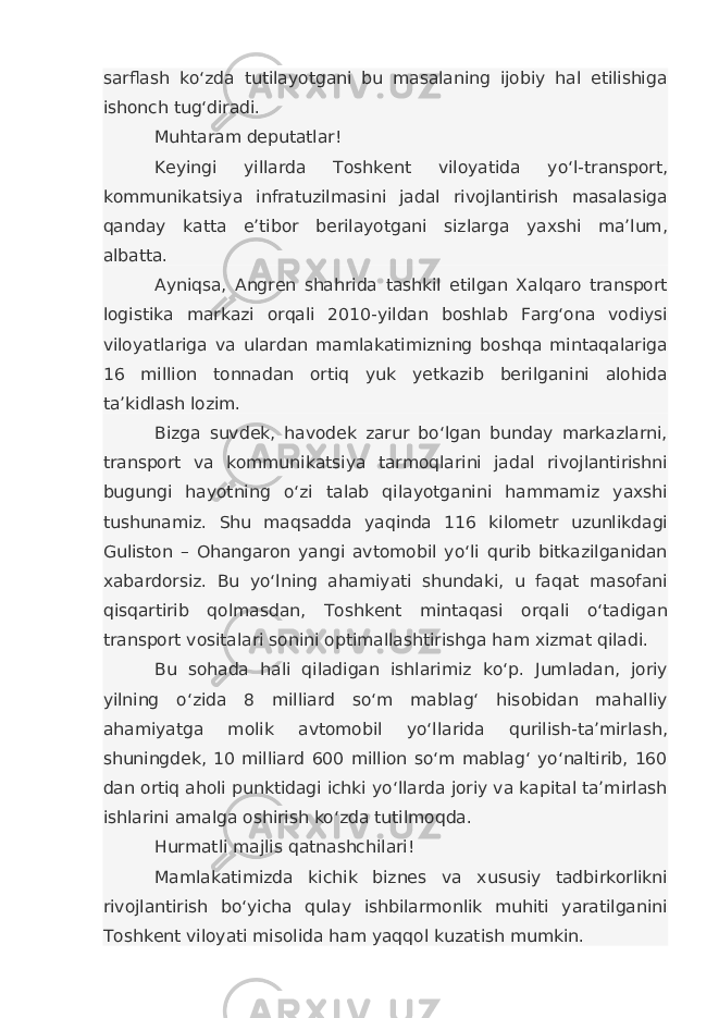 sarflash ko‘zda tutilayotgani bu masalaning ijobiy hal etilishiga ishonch tug‘diradi. Muhtaram deputatlar! Keyingi yillarda Toshkent viloyatida yo‘l-transport, kommunikatsiya infratuzilmasini jadal rivojlantirish masalasiga qanday katta e’tibor berilayotgani sizlarga yaxshi ma’lum, albatta. Ayniqsa, Angren shahrida tashkil etilgan Xalqaro transport logistika markazi orqali 2010-yildan boshlab Farg‘ona vodiysi viloyatlariga va ulardan mamlakatimizning boshqa mintaqalariga 16 million tonnadan ortiq yuk yetkazib berilganini alohida ta’kidlash lozim. Bizga suvdek, havodek zarur bo‘lgan bunday markazlarni, transport va kommunikatsiya tarmoqlarini jadal rivojlantirishni bugungi hayotning o‘zi talab qilayotganini hammamiz yaxshi tushunamiz. Shu maqsadda yaqinda 116 kilometr uzunlikdagi Guliston – Ohangaron yangi avtomobil yo‘li qurib bitkazilganidan xabardorsiz. Bu yo‘lning ahamiyati shundaki, u faqat masofani qisqartirib qolmasdan, Toshkent mintaqasi orqali o‘tadigan transport vositalari sonini optimallashtirishga ham xizmat qiladi. Bu sohada hali qiladigan ishlarimiz ko‘p. Jumladan, joriy yilning o‘zida 8 milliard so‘m mablag‘ hisobidan mahalliy ahamiyatga molik avtomobil yo‘llarida qurilish-ta’mirlash, shuningdek, 10 milliard 600 million so‘m mablag‘ yo‘naltirib, 160 dan ortiq aholi punktidagi ichki yo‘llarda joriy va kapital ta’mirlash ishlarini amalga oshirish ko‘zda tutilmoqda. Hurmatli majlis qatnashchilari! Mamlakatimizda kichik biznes va xususiy tadbirkorlikni rivojlantirish bo‘yicha qulay ishbilarmonlik muhiti yaratilganini Toshkent viloyati misolida ham yaqqol kuzatish mumkin. 