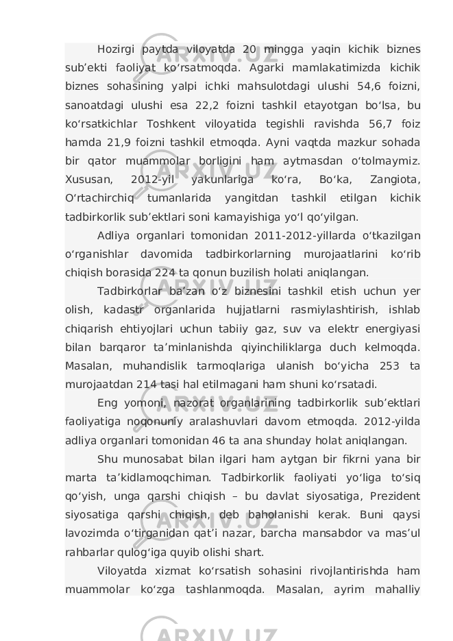 Hozirgi paytda viloyatda 20 mingga yaqin kichik biznes sub’ekti faoliyat ko‘rsatmoqda. Agarki mamlakatimizda kichik biznes sohasining yalpi ichki mahsulotdagi ulushi 54,6 foizni, sanoatdagi ulushi esa 22,2 foizni tashkil etayotgan bo‘lsa, bu ko‘rsatkichlar Toshkent viloyatida tegishli ravishda 56,7 foiz hamda 21,9 foizni tashkil etmoqda. Ayni vaqtda mazkur sohada bir qator muammolar borligini ham aytmasdan o‘tolmaymiz. Xususan, 2012-yil yakunlariga ko‘ra, Bo‘ka, Zangiota, O‘rtachirchiq tumanlarida yangitdan tashkil etilgan kichik tadbirkorlik sub’ektlari soni kamayishiga yo‘l qo‘yilgan. Adliya organlari tomonidan 2011-2012-yillarda o‘tkazilgan o‘rganishlar davomida tadbirkorlarning murojaatlarini ko‘rib chiqish borasida 224 ta qonun buzilish holati aniqlangan. Tadbirkorlar ba’zan o‘z biznesini tashkil etish uchun yer olish, kadastr organlarida hujjatlarni rasmiylashtirish, ishlab chiqarish ehtiyojlari uchun tabiiy gaz, suv va elektr energiyasi bilan barqaror ta’minlanishda qiyinchiliklarga duch kelmoqda. Masalan, muhandislik tarmoqlariga ulanish bo‘yicha 253 ta murojaatdan 214 tasi hal etilmagani ham shuni ko‘rsatadi. Eng yomoni, nazorat organlarining tadbirkorlik sub’ektlari faoliyatiga noqonuniy aralashuvlari davom etmoqda. 2012-yilda adliya organlari tomonidan 46 ta ana shunday holat aniqlangan. Shu munosabat bilan ilgari ham aytgan bir fikrni yana bir marta ta’kidlamoqchiman. Tadbirkorlik faoliyati yo‘liga to‘siq qo‘yish, unga qarshi chiqish – bu davlat siyosatiga, Prezident siyosatiga qarshi chiqish, deb baholanishi kerak. Buni qaysi lavozimda o‘tirganidan qat’i nazar, barcha mansabdor va mas’ul rahbarlar qulog‘iga quyib olishi shart. Viloyatda xizmat ko‘rsatish sohasini rivojlantirishda ham muammolar ko‘zga tashlanmoqda. Masalan, ayrim mahalliy 