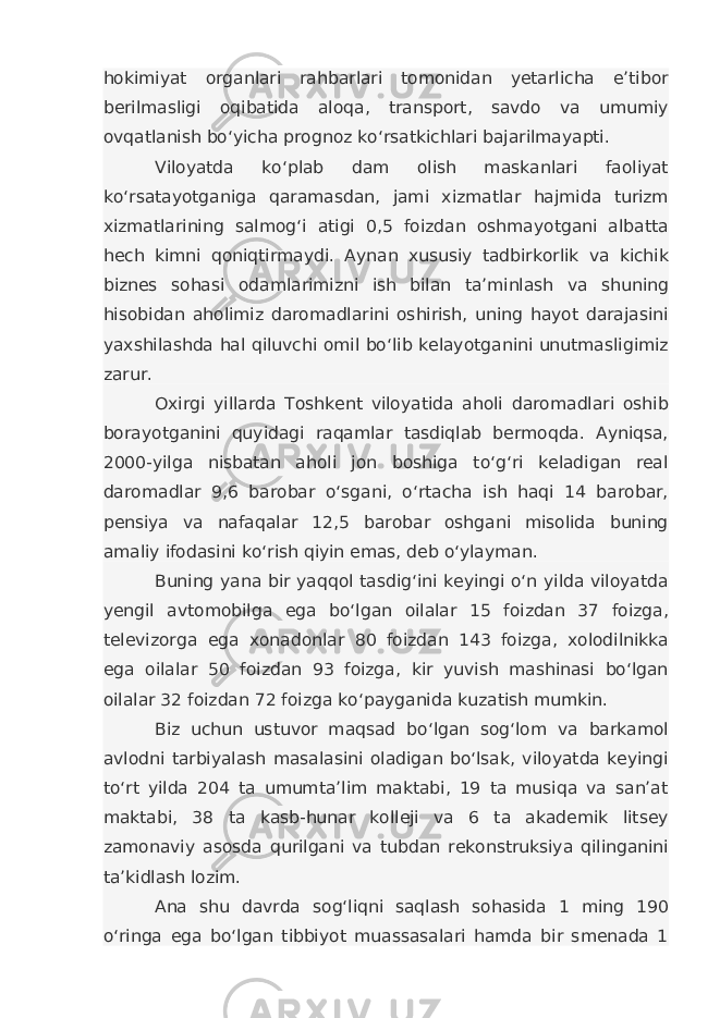 hokimiyat organlari rahbarlari tomonidan yetarlicha e’tibor berilmasligi oqibatida aloqa, transport, savdo va umumiy ovqatlanish bo‘yicha prognoz ko‘rsatkichlari bajarilmayapti. Viloyatda ko‘plab dam olish maskanlari faoliyat ko‘rsatayotganiga qaramasdan, jami xizmatlar hajmida turizm xizmatlarining salmog‘i atigi 0,5 foizdan oshmayotgani albatta hech kimni qoniqtirmaydi. Aynan xususiy tadbirkorlik va kichik biznes sohasi odamlarimizni ish bilan ta’minlash va shuning hisobidan aholimiz daromadlarini oshirish, uning hayot darajasini yaxshilashda hal qiluvchi omil bo‘lib kelayotganini unutmasligimiz zarur. Oxirgi yillarda Toshkent viloyatida aholi daromadlari oshib borayotganini quyidagi raqamlar tasdiqlab bermoqda. Ayniqsa, 2000-yilga nisbatan aholi jon boshiga to‘g‘ri keladigan real daromadlar 9,6 barobar o‘sgani, o‘rtacha ish haqi 14 barobar, pensiya va nafaqalar 12,5 barobar oshgani misolida buning amaliy ifodasini ko‘rish qiyin emas, deb o‘ylayman. Buning yana bir yaqqol tasdig‘ini keyingi o‘n yilda viloyatda yengil avtomobilga ega bo‘lgan oilalar 15 foizdan 37 foizga, televizorga ega xonadonlar 80 foizdan 143 foizga, xolodilnikka ega oilalar 50 foizdan 93 foizga, kir yuvish mashinasi bo‘lgan oilalar 32 foizdan 72 foizga ko‘payganida kuzatish mumkin. Biz uchun ustuvor maqsad bo‘lgan sog‘lom va barkamol avlodni tarbiyalash masalasini oladigan bo‘lsak, viloyatda keyingi to‘rt yilda 204 ta umumta’lim maktabi, 19 ta musiqa va san’at maktabi, 38 ta kasb-hunar kolleji va 6 ta akademik litsey zamonaviy asosda qurilgani va tubdan rekonstruksiya qilinganini ta’kidlash lozim. Ana shu davrda sog‘liqni saqlash sohasida 1 ming 190 o‘ringa ega bo‘lgan tibbiyot muassasalari hamda bir smenada 1 