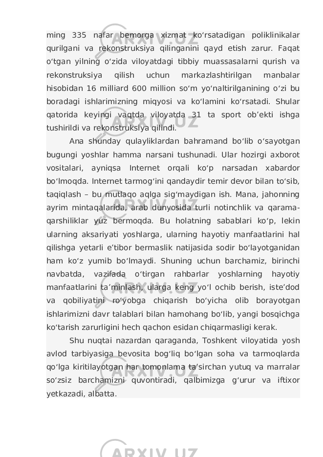 ming 335 nafar bemorga xizmat ko‘rsatadigan poliklinikalar qurilgani va rekonstruksiya qilinganini qayd etish zarur. Faqat o‘tgan yilning o‘zida viloyatdagi tibbiy muassasalarni qurish va rekonstruksiya qilish uchun markazlashtirilgan manbalar hisobidan 16 milliard 600 million so‘m yo‘naltirilganining o‘zi bu boradagi ishlarimizning miqyosi va ko‘lamini ko‘rsatadi. Shular qatorida keyingi vaqtda viloyatda 31 ta sport ob’ekti ishga tushirildi va rekonstruksiya qilindi. Ana shunday qulayliklardan bahramand bo‘lib o‘sayotgan bugungi yoshlar hamma narsani tushunadi. Ular hozirgi axborot vositalari, ayniqsa Internet orqali ko‘p narsadan xabardor bo‘lmoqda. Internet tarmog‘ini qandaydir temir devor bilan to‘sib, taqiqlash – bu mutlaqo aqlga sig‘maydigan ish. Mana, jahonning ayrim mintaqalarida, arab dunyosida turli notinchlik va qarama- qarshiliklar yuz bermoqda. Bu holatning sabablari ko‘p, lekin ularning aksariyati yoshlarga, ularning hayotiy manfaatlarini hal qilishga yetarli e’tibor bermaslik natijasida sodir bo‘layotganidan ham ko‘z yumib bo‘lmaydi. Shuning uchun barchamiz, birinchi navbatda, vazifada o‘tirgan rahbarlar yoshlarning hayotiy manfaatlarini ta’minlash, ularga keng yo‘l ochib berish, iste’dod va qobiliyatini ro‘yobga chiqarish bo‘yicha olib borayotgan ishlarimizni davr talablari bilan hamohang bo‘lib, yangi bosqichga ko‘tarish zarurligini hech qachon esidan chiqarmasligi kerak. Shu nuqtai nazardan qaraganda, Toshkent viloyatida yosh avlod tarbiyasiga bevosita bog‘liq bo‘lgan soha va tarmoqlarda qo‘lga kiritilayotgan har tomonlama ta’sirchan yutuq va marralar so‘zsiz barchamizni quvontiradi, qalbimizga g‘urur va iftixor yetkazadi, albatta. 