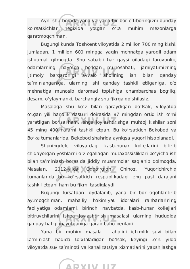 Ayni shu borada yana va yana bir bor e’tiboringizni bunday ko‘rsatkichlar negizida yotgan o‘ta muhim mezonlarga qaratmoqchiman. Bugungi kunda Toshkent viloyatida 2 million 700 ming kishi, jumladan, 1 million 600 mingga yaqin mehnatga yaroqli odam istiqomat qilmoqda. Shu sababli har qaysi oiladagi farovonlik, odamlarning hayotga bo‘lgan munosabati, jamiyatimizning ijtimoiy barqarorligi avvalo aholining ish bilan qanday ta’minlanganiga, ularning ishi qanday tashkil etilganiga, o‘z mehnatiga munosib daromad topishiga chambarchas bog‘liq, desam, o‘ylaymanki, barchangiz shu fikrga qo‘shilasiz. Masalaga shu ko‘z bilan qaraydigan bo‘lsak, viloyatda o‘tgan yili bandlik dasturi doirasida 87 mingdan ortiq ish o‘rni yaratilgan bo‘lsa ham, ishga joylashtirishga muhtoj kishilar soni 45 ming 400 nafarni tashkil etgan. Bu ko‘rsatkich Bekobod va Bo‘ka tumanlarida, Bekobod shahrida ayniqsa yuqori hisoblanadi. Shuningdek, viloyatdagi kasb-hunar kollejlarini bitirib chiqayotgan yoshlarni o‘z egallagan mutaxassisliklari bo‘yicha ish bilan ta’minlash borasida jiddiy muammolar saqlanib qolmoqda. Masalan, 2012-yilda Oqqo‘rg‘on, Chinoz, Yuqorichirchiq tumanlarida bu ko‘rsatkich respublikadagi eng past darajani tashkil etgani ham bu fikrni tasdiqlaydi. Bugungi fursatdan foydalanib, yana bir bor ogohlantirib aytmoqchiman: mahalliy hokimiyat idoralari rahbarlarining faoliyatiga odamlarni, birinchi navbatda, kasb-hunar kollejlari bitiruvchilarini ishga joylashtirish masalasi ularning hududida qanday hal qilinayotganiga qarab baho beriladi. Yana bir muhim masala – aholini ichimlik suvi bilan ta’minlash haqida to‘xtaladigan bo‘lsak, keyingi to‘rt yilda viloyatda suv ta’minoti va kanalizatsiya xizmatlarini yaxshilashga 