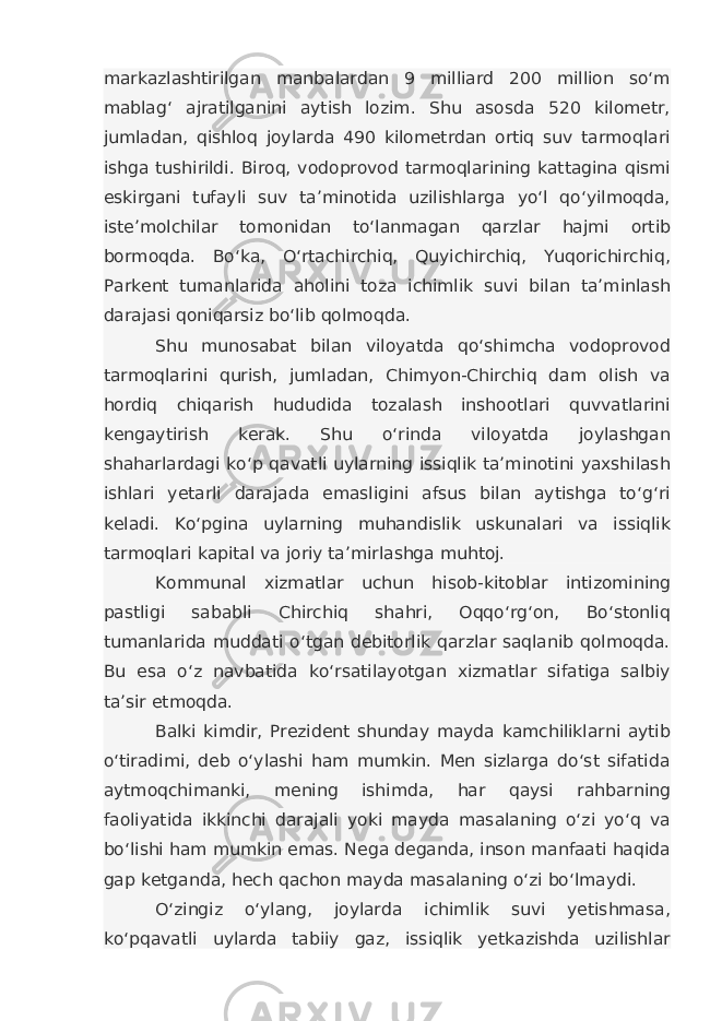 markazlashtirilgan manbalardan 9 milliard 200 million so‘m mablag‘ ajratilganini aytish lozim. Shu asosda 520 kilometr, jumladan, qishloq joylarda 490 kilometrdan ortiq suv tarmoqlari ishga tushirildi. Biroq, vodoprovod tarmoqlarining kattagina qismi eskirgani tufayli suv ta’minotida uzilishlarga yo‘l qo‘yilmoqda, iste’molchilar tomonidan to‘lanmagan qarzlar hajmi ortib bormoqda. Bo‘ka, O‘rtachirchiq, Quyichirchiq, Yuqorichirchiq, Parkent tumanlarida aholini toza ichimlik suvi bilan ta’minlash darajasi qoniqarsiz bo‘lib qolmoqda. Shu munosabat bilan viloyatda qo‘shimcha vodoprovod tarmoqlarini qurish, jumladan, Chimyon-Chirchiq dam olish va hordiq chiqarish hududida tozalash inshootlari quvvatlarini kengaytirish kerak. Shu o‘rinda viloyatda joylashgan shaharlardagi ko‘p qavatli uylarning issiqlik ta’minotini yaxshilash ishlari yetarli darajada emasligini afsus bilan aytishga to‘g‘ri keladi. Ko‘pgina uylarning muhandislik uskunalari va issiqlik tarmoqlari kapital va joriy ta’mirlashga muhtoj. Kommunal xizmatlar uchun hisob-kitoblar intizomining pastligi sababli Chirchiq shahri, Oqqo‘rg‘on, Bo‘stonliq tumanlarida muddati o‘tgan debitorlik qarzlar saqlanib qolmoqda. Bu esa o‘z navbatida ko‘rsatilayotgan xizmatlar sifatiga salbiy ta’sir etmoqda. Balki kimdir, Prezident shunday mayda kamchiliklarni aytib o‘tiradimi, deb o‘ylashi ham mumkin. Men sizlarga do‘st sifatida aytmoqchimanki, mening ishimda, har qaysi rahbarning faoliyatida ikkinchi darajali yoki mayda masalaning o‘zi yo‘q va bo‘lishi ham mumkin emas. Nega deganda, inson manfaati haqida gap ketganda, hech qachon mayda masalaning o‘zi bo‘lmaydi. O‘zingiz o‘ylang, joylarda ichimlik suvi yetishmasa, ko‘pqavatli uylarda tabiiy gaz, issiqlik yetkazishda uzilishlar 