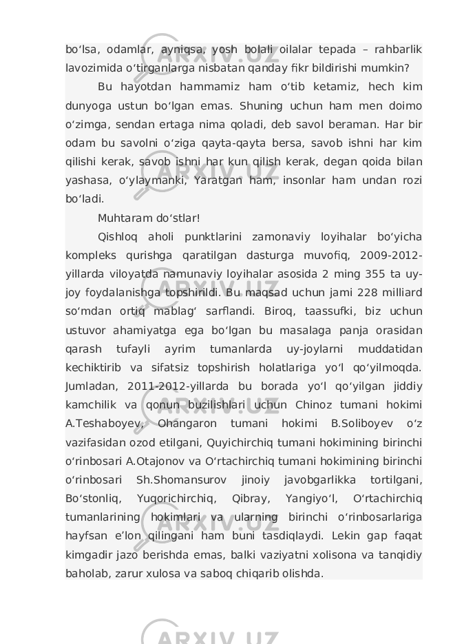 bo‘lsa, odamlar, ayniqsa, yosh bolali oilalar tepada – rahbarlik lavozimida o‘tirganlarga nisbatan qanday fikr bildirishi mumkin? Bu hayotdan hammamiz ham o‘tib ketamiz, hech kim dunyoga ustun bo‘lgan emas. Shuning uchun ham men doimo o‘zimga, sendan ertaga nima qoladi, deb savol beraman. Har bir odam bu savolni o‘ziga qayta-qayta bersa, savob ishni har kim qilishi kerak, savob ishni har kun qilish kerak, degan qoida bilan yashasa, o‘ylaymanki, Yaratgan ham, insonlar ham undan rozi bo‘ladi. Muhtaram do‘stlar! Qishloq aholi punktlarini zamonaviy loyihalar bo‘yicha kompleks qurishga qaratilgan dasturga muvofiq, 2009-2012- yillarda viloyatda namunaviy loyihalar asosida 2 ming 355 ta uy- joy foydalanishga topshirildi. Bu maqsad uchun jami 228 milliard so‘mdan ortiq mablag‘ sarflandi. Biroq, taassufki, biz uchun ustuvor ahamiyatga ega bo‘lgan bu masalaga panja orasidan qarash tufayli ayrim tumanlarda uy-joylarni muddatidan kechiktirib va sifatsiz topshirish holatlariga yo‘l qo‘yilmoqda. Jumladan, 2011-2012-yillarda bu borada yo‘l qo‘yilgan jiddiy kamchilik va qonun buzilishlari uchun Chinoz tumani hokimi A.Teshaboyev, Ohangaron tumani hokimi B.Soliboyev o‘z vazifasidan ozod etilgani, Quyichirchiq tumani hokimining birinchi o‘rinbosari A.Otajonov va O‘rtachirchiq tumani hokimining birinchi o‘rinbosari Sh.Shomansurov jinoiy javobgarlikka tortilgani, Bo‘stonliq, Yuqorichirchiq, Qibray, Yangiyo‘l, O‘rtachirchiq tumanlarining hokimlari va ularning birinchi o‘rinbosarlariga hayfsan e’lon qilingani ham buni tasdiqlaydi. Lekin gap faqat kimgadir jazo berishda emas, balki vaziyatni xolisona va tanqidiy baholab, zarur xulosa va saboq chiqarib olishda. 