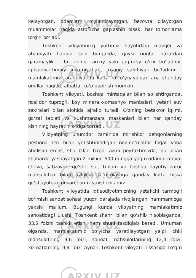 kelayotgan, odamlarni o‘ylantirayotgan, bezovta qilayotgan muammolar haqida atroflicha gaplashib olsak, har tomonlama to‘g‘ri bo‘ladi. Toshkent viloyatining yurtimiz hayotidagi mavqei va ahamiyati haqida so‘z borganda, qaysi nuqtai nazardan qaramaylik – bu uning tarixiy yoki jug‘rofiy o‘rni bo‘ladimi, iqtisodiy-ijtimoiy imkoniyatlari, insoniy salohiyati bo‘ladimi – mamlakatimiz taraqqiyotida katta rol o‘ynaydigan ana shunday omillar haqida, albatta, ko‘p gapirish mumkin. Toshkent viloyati, boshqa mintaqalar bilan solishtirganda, hosildor tuprog‘i, boy mineral-xomashyo manbalari, yetarli suv zaxiralari bilan alohida ajralib turadi. O‘zining betakror iqlimi, go‘zal tabiati va xushmanzara maskanlari bilan har qanday kishining hayratini o‘ziga tortadi. Viloyatning unumdor zaminida mirishkor dehqonlarning peshona teri bilan yetishtiriladigan noz-ne’matlar faqat voha aholisini emas, shu bilan birga, azim poytaxtimizda, bu ulkan shaharda yashayotgan 2 million 600 mingga yaqin odamni meva- cheva, sabzavot, go‘sht, sut, tuxum va boshqa hayotiy zarur mahsulotlar bilan uzluksiz ta’minlashga qanday katta hissa qo‘shayotganini barchamiz yaxshi bilamiz. Toshkent viloyatida iqtisodiyotimizning yetakchi tarmog‘i bo‘lmish sanoat sohasi yuqori darajada rivojlangani hammamizga yaxshi ma’lum. Bugungi kunda viloyatning mamlakatimiz sanoatidagi ulushi, Toshkent shahri bilan qo‘shib hisoblaganda, 33,5 foizni tashkil etishi ham shuni tasdiqlab beradi. Umuman olganda, mamlakatimiz bo‘yicha yaratilayotgan yalpi ichki mahsulotning 9,6 foizi, sanoat mahsulotlarining 12,4 foizi, xizmatlarning 9,4 foizi aynan Toshkent viloyati hissasiga to‘g‘ri 