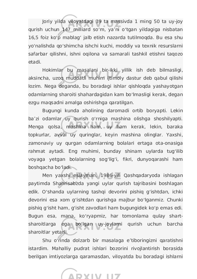 Joriy yilda viloyatdagi 39 ta massivda 1 ming 50 ta uy-joy qurish uchun 147 milliard so‘m, ya’ni o‘tgan yildagiga nisbatan 16,5 foiz ko‘p mablag‘ jalb etish nazarda tutilmoqda. Bu esa shu yo‘nalishda qo‘shimcha ishchi kuchi, moddiy va texnik resurslarni safarbar qilishni, ishni oqilona va samarali tashkil etishni taqozo etadi. Hokimlar bu masalani bir-ikki yillik ish deb bilmasligi, aksincha, uzoq muddatli muhim ijtimoiy dastur deb qabul qilishi lozim. Nega deganda, bu boradagi ishlar qishloqda yashayotgan odamlarning sharoiti shahardagidan kam bo‘lmasligi kerak, degan ezgu maqsadni amalga oshirishga qaratilgan. Bugungi kunda aholining daromadi ortib boryapti. Lekin ba’zi odamlar uy qurish o‘rniga mashina olishga shoshilyapti. Menga qolsa, mashina ham, uy ham kerak, lekin, baraka topkurlar, avval uy quringlar, keyin mashina olinglar. Yaxshi, zamonaviy uy qurgan odamlarning bolalari ertaga ota-onasiga rahmat aytadi. Eng muhimi, bunday shinam uylarda tug‘ilib voyaga yetgan bolalarning sog‘lig‘i, fikri, dunyoqarashi ham boshqacha bo‘ladi. Men yaxshi eslayman, 1986-yili Qashqadaryoda ishlagan paytimda Shahrisabzda yangi uylar qurish tajribasini boshlagan edik. O‘shanda uylarning tashqi devorini pishiq g‘ishtdan, ichki devorini esa xom g‘ishtdan qurishga majbur bo‘lganmiz. Chunki pishiq g‘isht ham, g‘isht zavodlari ham bugungidek ko‘p emas edi. Bugun esa, mana, ko‘ryapmiz, har tomonlama qulay shart- sharoitlarga ega bo‘lgan uy-joylarni qurish uchun barcha sharoitlar yetarli. Shu o‘rinda dolzarb bir masalaga e’tiboringizni qaratishni istardim. Mahalliy pudrat ishlari bozorini rivojlantirish borasida berilgan imtiyozlarga qaramasdan, viloyatda bu boradagi ishlarni 