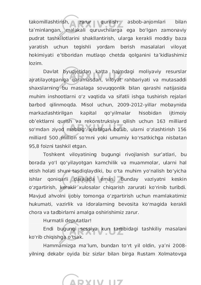 takomillashtirish, zarur qurilish asbob-anjomlari bilan ta’minlangan, malakali quruvchilarga ega bo‘lgan zamonaviy pudrat tashkilotlarini shakllantirish, ularga kerakli moddiy baza yaratish uchun tegishli yordam berish masalalari viloyat hokimiyati e’tiboridan mutlaqo chetda qolganini ta’kidlashimiz lozim. Davlat byudjetidan katta hajmdagi moliyaviy resurslar ajratilayotganiga qaramasdan, viloyat rahbariyati va mutasaddi shaxslarning bu masalaga sovuqqonlik bilan qarashi natijasida muhim inshootlarni o‘z vaqtida va sifatli ishga tushirish rejalari barbod qilinmoqda. Misol uchun, 2009-2012-yillar mobaynida markazlashtirilgan kapital qo‘yilmalar hisobidan ijtimoiy ob’ektlarni qurish va rekonstruksiya qilish uchun 163 milliard so‘mdan ziyod mablag‘ ajratilgan bo‘lib, ularni o‘zlashtirish 156 milliard 500 million so‘mni yoki umumiy ko‘rsatkichga nisbatan 95,8 foizni tashkil etgan. Toshkent viloyatining bugungi rivojlanish sur’atlari, bu borada yo‘l qo‘yilayotgan kamchilik va muammolar, ularni hal etish holati shuni tasdiqlaydiki, bu o‘ta muhim yo‘nalish bo‘yicha ishlar qoniqarli darajada emas. Bunday vaziyatni keskin o‘zgartirish, kerakli xulosalar chiqarish zarurati ko‘rinib turibdi. Mavjud ahvolni ijobiy tomonga o‘zgartirish uchun mamlakatimiz hukumati, vazirlik va idoralarning bevosita ko‘magida kerakli chora va tadbirlarni amalga oshirishimiz zarur. Hurmatli deputatlar! Endi bugungi sessiya kun tartibidagi tashkiliy masalani ko‘rib chiqishga o‘tsak. Hammamizga ma’lum, bundan to‘rt yil oldin, ya’ni 2008- yilning dekabr oyida biz sizlar bilan birga Rustam Xolmatovga 