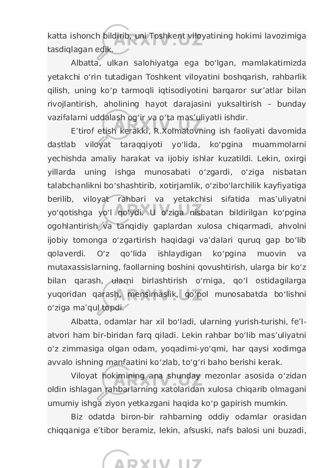 katta ishonch bildirib, uni Toshkent viloyatining hokimi lavozimiga tasdiqlagan edik. Albatta, ulkan salohiyatga ega bo‘lgan, mamlakatimizda yetakchi o‘rin tutadigan Toshkent viloyatini boshqarish, rahbarlik qilish, uning ko‘p tarmoqli iqtisodiyotini barqaror sur’atlar bilan rivojlantirish, aholining hayot darajasini yuksaltirish – bunday vazifalarni uddalash og‘ir va o‘ta mas’uliyatli ishdir. E’tirof etish kerakki, R.Xolmatovning ish faoliyati davomida dastlab viloyat taraqqiyoti yo‘lida, ko‘pgina muammolarni yechishda amaliy harakat va ijobiy ishlar kuzatildi. Lekin, oxirgi yillarda uning ishga munosabati o‘zgardi, o‘ziga nisbatan talabchanlikni bo‘shashtirib, xotirjamlik, o‘zibo‘larchilik kayfiyatiga berilib, viloyat rahbari va yetakchisi sifatida mas’uliyatni yo‘qotishga yo‘l qo‘ydi. U o‘ziga nisbatan bildirilgan ko‘pgina ogohlantirish va tanqidiy gaplardan xulosa chiqarmadi, ahvolni ijobiy tomonga o‘zgartirish haqidagi va’dalari quruq gap bo‘lib qolaverdi. O‘z qo‘lida ishlaydigan ko‘pgina muovin va mutaxassislarning, faollarning boshini qovushtirish, ularga bir ko‘z bilan qarash, ularni birlashtirish o‘rniga, qo‘l ostidagilarga yuqoridan qarash, mensimaslik, qo‘pol munosabatda bo‘lishni o‘ziga ma’qul topdi. Albatta, odamlar har xil bo‘ladi, ularning yurish-turishi, fe’l- atvori ham bir-biridan farq qiladi. Lekin rahbar bo‘lib mas’uliyatni o‘z zimmasiga olgan odam, yoqadimi-yo‘qmi, har qaysi xodimga avvalo ishning manfaatini ko‘zlab, to‘g‘ri baho berishi kerak. Viloyat hokimining ana shunday mezonlar asosida o‘zidan oldin ishlagan rahbarlarning xatolaridan xulosa chiqarib olmagani umumiy ishga ziyon yetkazgani haqida ko‘p gapirish mumkin. Biz odatda biron-bir rahbarning oddiy odamlar orasidan chiqqaniga e’tibor beramiz, lekin, afsuski, nafs balosi uni buzadi, 