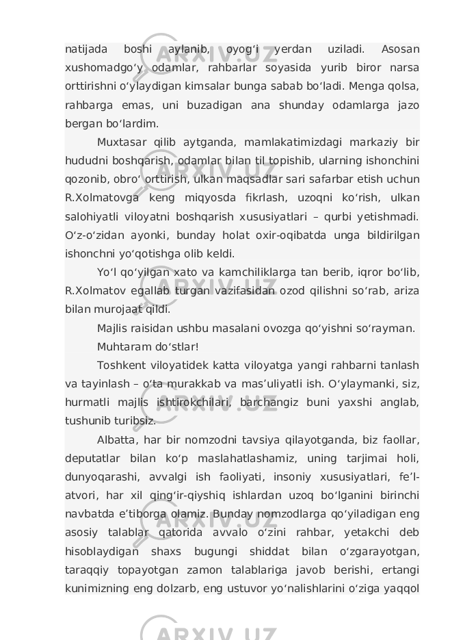 natijada boshi aylanib, oyog‘i yerdan uziladi. Asosan xushomadgo‘y odamlar, rahbarlar soyasida yurib biror narsa orttirishni o‘ylaydigan kimsalar bunga sabab bo‘ladi. Menga qolsa, rahbarga emas, uni buzadigan ana shunday odamlarga jazo bergan bo‘lardim. Muxtasar qilib aytganda, mamlakatimizdagi markaziy bir hududni boshqarish, odamlar bilan til topishib, ularning ishonchini qozonib, obro‘ orttirish, ulkan maqsadlar sari safarbar etish uchun R.Xolmatovga keng miqyosda fikrlash, uzoqni ko‘rish, ulkan salohiyatli viloyatni boshqarish xususiyatlari – qurbi yetishmadi. O‘z-o‘zidan ayonki, bunday holat oxir-oqibatda unga bildirilgan ishonchni yo‘qotishga olib keldi. Yo‘l qo‘yilgan xato va kamchiliklarga tan berib, iqror bo‘lib, R.Xolmatov egallab turgan vazifasidan ozod qilishni so‘rab, ariza bilan murojaat qildi. Majlis raisidan ushbu masalani ovozga qo‘yishni so‘rayman. Muhtaram do‘stlar! Toshkent viloyatidek katta viloyatga yangi rahbarni tanlash va tayinlash – o‘ta murakkab va mas’uliyatli ish. O‘ylaymanki, siz, hurmatli majlis ishtirokchilari, barchangiz buni yaxshi anglab, tushunib turibsiz. Albatta, har bir nomzodni tavsiya qilayotganda, biz faollar, deputatlar bilan ko‘p maslahatlashamiz, uning tarjimai holi, dunyoqarashi, avvalgi ish faoliyati, insoniy xususiyatlari, fe’l- atvori, har xil qing‘ir-qiyshiq ishlardan uzoq bo‘lganini birinchi navbatda e’tiborga olamiz. Bunday nomzodlarga qo‘yiladigan eng asosiy talablar qatorida avvalo o‘zini rahbar, yetakchi deb hisoblaydigan shaxs bugungi shiddat bilan o‘zgarayotgan, taraqqiy topayotgan zamon talablariga javob berishi, ertangi kunimizning eng dolzarb, eng ustuvor yo‘nalishlarini o‘ziga yaqqol 