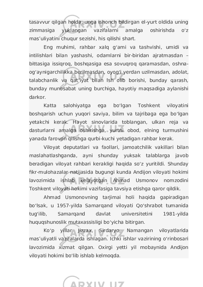 tasavvur qilgan holda, unga ishonch bildirgan el-yurt oldida uning zimmasiga yuklangan vazifalarni amalga oshirishda o‘z mas’uliyatini chuqur sezishi, his qilishi shart. Eng muhimi, rahbar xalq g‘ami va tashvishi, umidi va intilishlari bilan yashashi, odamlarni bir-biridan ajratmasdan – bittasiga issiqroq, boshqasiga esa sovuqroq qaramasdan, oshna- og‘aynigarchilikka berilmasdan, oyog‘i yerdan uzilmasdan, adolat, talabchanlik va qat’iyat bilan ish olib borishi, bunday qarash, bunday munosabat uning burchiga, hayotiy maqsadiga aylanishi darkor. Katta salohiyatga ega bo‘lgan Toshkent viloyatini boshqarish uchun yuqori saviya, bilim va tajribaga ega bo‘lgan yetakchi kerak. Hayot sinovlarida toblangan, ulkan reja va dasturlarni amalga oshirishga, yurtni obod, elning turmushini yanada farovon qilishga qurbi-kuchi yetadigan rahbar kerak. Viloyat deputatlari va faollari, jamoatchilik vakillari bilan maslahatlashganda, ayni shunday yuksak talablarga javob beradigan viloyat rahbari kerakligi haqida so‘z yuritildi. Shunday fikr-mulohazalar natijasida bugungi kunda Andijon viloyati hokimi lavozimida ishlab kelayotgan Ahmad Usmonov nomzodini Toshkent viloyati hokimi vazifasiga tavsiya etishga qaror qildik. Ahmad Usmonovning tarjimai holi haqida gapiradigan bo‘lsak, u 1957-yilda Samarqand viloyati Qo‘shrabot tumanida tug‘ilib, Samarqand davlat universitetini 1981-yilda huquqshunoslik mutaxassisligi bo‘yicha bitirgan. Ko‘p yillar Jizzax, Sirdaryo, Namangan viloyatlarida mas’uliyatli vazifalarda ishlagan. Ichki ishlar vazirining o‘rinbosari lavozimida xizmat qilgan. Oxirgi yetti yil mobaynida Andijon viloyati hokimi bo‘lib ishlab kelmoqda. 