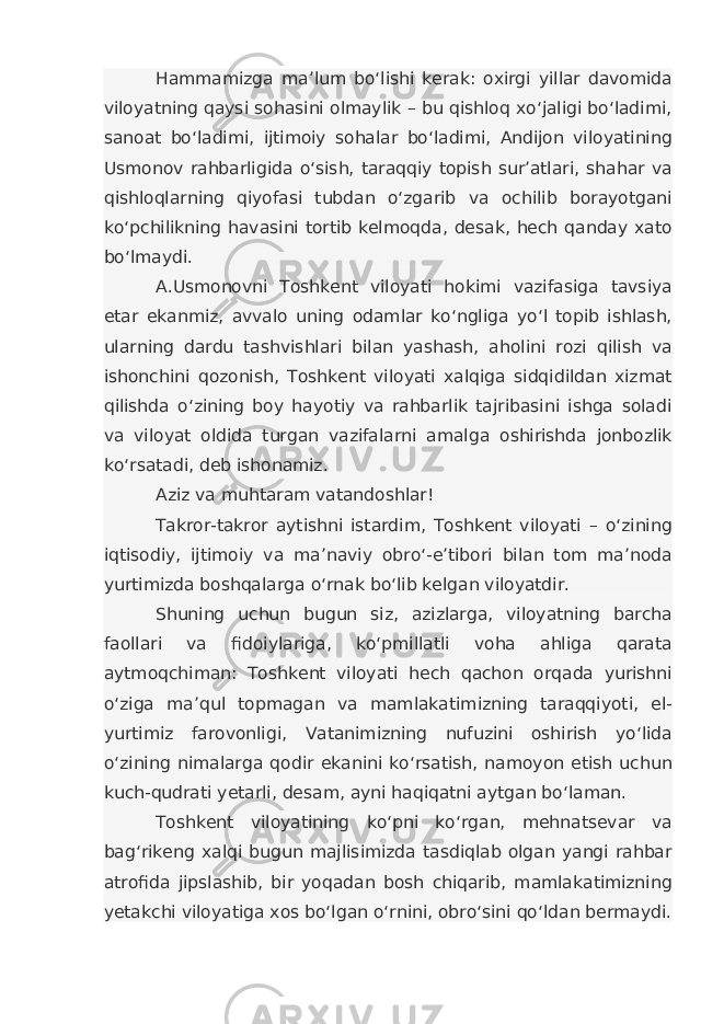 Hammamizga ma’lum bo‘lishi kerak: oxirgi yillar davomida viloyatning qaysi sohasini olmaylik – bu qishloq xo‘jaligi bo‘ladimi, sanoat bo‘ladimi, ijtimoiy sohalar bo‘ladimi, Andijon viloyatining Usmonov rahbarligida o‘sish, taraqqiy topish sur’atlari, shahar va qishloqlarning qiyofasi tubdan o‘zgarib va ochilib borayotgani ko‘pchilikning havasini tortib kelmoqda, desak, hech qanday xato bo‘lmaydi. A.Usmonovni Toshkent viloyati hokimi vazifasiga tavsiya etar ekanmiz, avvalo uning odamlar ko‘ngliga yo‘l topib ishlash, ularning dardu tashvishlari bilan yashash, aholini rozi qilish va ishonchini qozonish, Toshkent viloyati xalqiga sidqidildan xizmat qilishda o‘zining boy hayotiy va rahbarlik tajribasini ishga soladi va viloyat oldida turgan vazifalarni amalga oshirishda jonbozlik ko‘rsatadi, deb ishonamiz. Aziz va muhtaram vatandoshlar! Takror-takror aytishni istardim, Toshkent viloyati – o‘zining iqtisodiy, ijtimoiy va ma’naviy obro‘-e’tibori bilan tom ma’noda yurtimizda boshqalarga o‘rnak bo‘lib kelgan viloyatdir. Shuning uchun bugun siz, azizlarga, viloyatning barcha faollari va fidoiylariga, ko‘pmillatli voha ahliga qarata aytmoqchiman: Toshkent viloyati hech qachon orqada yurishni o‘ziga ma’qul topmagan va mamlakatimizning taraqqiyoti, el- yurtimiz farovonligi, Vatanimizning nufuzini oshirish yo‘lida o‘zining nimalarga qodir ekanini ko‘rsatish, namoyon etish uchun kuch-qudrati yetarli, desam, ayni haqiqatni aytgan bo‘laman. Toshkent viloyatining ko‘pni ko‘rgan, mehnatsevar va bag‘rikeng xalqi bugun majlisimizda tasdiqlab olgan yangi rahbar atrofida jipslashib, bir yoqadan bosh chiqarib, mamlakatimizning yetakchi viloyatiga xos bo‘lgan o‘rnini, obro‘sini qo‘ldan bermaydi. 