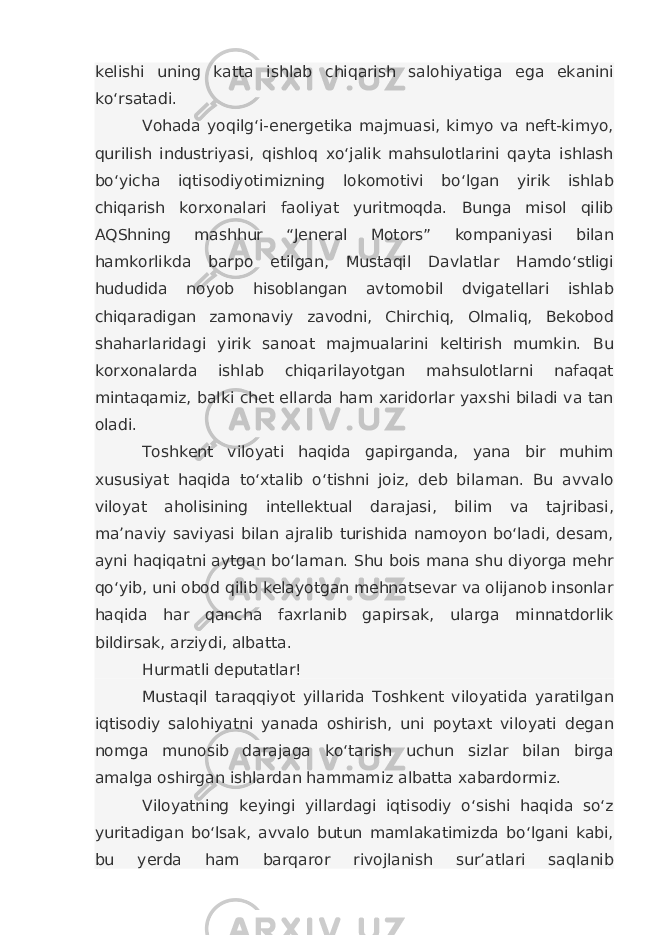 kelishi uning katta ishlab chiqarish salohiyatiga ega ekanini ko‘rsatadi. Vohada yoqilg‘i-energetika majmuasi, kimyo va neft-kimyo, qurilish industriyasi, qishloq xo‘jalik mahsulotlarini qayta ishlash bo‘yicha iqtisodiyotimizning lokomotivi bo‘lgan yirik ishlab chiqarish korxonalari faoliyat yuritmoqda. Bunga misol qilib AQShning mashhur “Jeneral Motors” kompaniyasi bilan hamkorlikda barpo etilgan, Mustaqil Davlatlar Hamdo‘stligi hududida noyob hisoblangan avtomobil dvigatellari ishlab chiqaradigan zamonaviy zavodni, Chirchiq, Olmaliq, Bekobod shaharlaridagi yirik sanoat majmualarini keltirish mumkin. Bu korxonalarda ishlab chiqarilayotgan mahsulotlarni nafaqat mintaqamiz, balki chet ellarda ham xaridorlar yaxshi biladi va tan oladi. Toshkent viloyati haqida gapirganda, yana bir muhim xususiyat haqida to‘xtalib o‘tishni joiz, deb bilaman. Bu avvalo viloyat aholisining intellektual darajasi, bilim va tajribasi, ma’naviy saviyasi bilan ajralib turishida namoyon bo‘ladi, desam, ayni haqiqatni aytgan bo‘laman. Shu bois mana shu diyorga mehr qo‘yib, uni obod qilib kelayotgan mehnatsevar va olijanob insonlar haqida har qancha faxrlanib gapirsak, ularga minnatdorlik bildirsak, arziydi, albatta. Hurmatli deputatlar! Mustaqil taraqqiyot yillarida Toshkent viloyatida yaratilgan iqtisodiy salohiyatni yanada oshirish, uni poytaxt viloyati degan nomga munosib darajaga ko‘tarish uchun sizlar bilan birga amalga oshirgan ishlardan hammamiz albatta xabardormiz. Viloyatning keyingi yillardagi iqtisodiy o‘sishi haqida so‘z yuritadigan bo‘lsak, avvalo butun mamlakatimizda bo‘lgani kabi, bu yerda ham barqaror rivojlanish sur’atlari saqlanib 