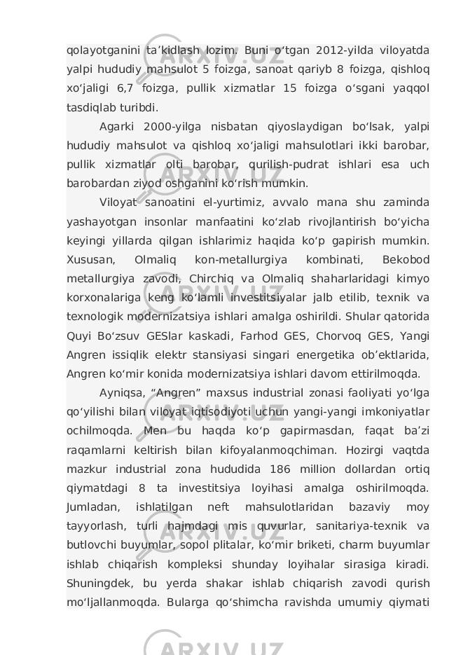 qolayotganini ta’kidlash lozim. Buni o‘tgan 2012-yilda viloyatda yalpi hududiy mahsulot 5 foizga, sanoat qariyb 8 foizga, qishloq xo‘jaligi 6,7 foizga, pullik xizmatlar 15 foizga o‘sgani yaqqol tasdiqlab turibdi. Agarki 2000-yilga nisbatan qiyoslaydigan bo‘lsak, yalpi hududiy mahsulot va qishloq xo‘jaligi mahsulotlari ikki barobar, pullik xizmatlar olti barobar, qurilish-pudrat ishlari esa uch barobardan ziyod oshganini ko‘rish mumkin. Viloyat sanoatini el-yurtimiz, avvalo mana shu zaminda yashayotgan insonlar manfaatini ko‘zlab rivojlantirish bo‘yicha keyingi yillarda qilgan ishlarimiz haqida ko‘p gapirish mumkin. Xususan, Olmaliq kon-metallurgiya kombinati, Bekobod metallurgiya zavodi, Chirchiq va Olmaliq shaharlaridagi kimyo korxonalariga keng ko‘lamli investitsiyalar jalb etilib, texnik va texnologik modernizatsiya ishlari amalga oshirildi. Shular qatorida Quyi Bo‘zsuv GESlar kaskadi, Farhod GES, Chorvoq GES, Yangi Angren issiqlik elektr stansiyasi singari energetika ob’ektlarida, Angren ko‘mir konida modernizatsiya ishlari davom ettirilmoqda. Ayniqsa, “Angren” maxsus industrial zonasi faoliyati yo‘lga qo‘yilishi bilan viloyat iqtisodiyoti uchun yangi-yangi imkoniyatlar ochilmoqda. Men bu haqda ko‘p gapirmasdan, faqat ba’zi raqamlarni keltirish bilan kifoyalanmoqchiman. Hozirgi vaqtda mazkur industrial zona hududida 186 million dollardan ortiq qiymatdagi 8 ta investitsiya loyihasi amalga oshirilmoqda. Jumladan, ishlatilgan neft mahsulotlaridan bazaviy moy tayyorlash, turli hajmdagi mis quvurlar, sanitariya-texnik va butlovchi buyumlar, sopol plitalar, ko‘mir briketi, charm buyumlar ishlab chiqarish kompleksi shunday loyihalar sirasiga kiradi. Shuningdek, bu yerda shakar ishlab chiqarish zavodi qurish mo‘ljallanmoqda. Bularga qo‘shimcha ravishda umumiy qiymati 