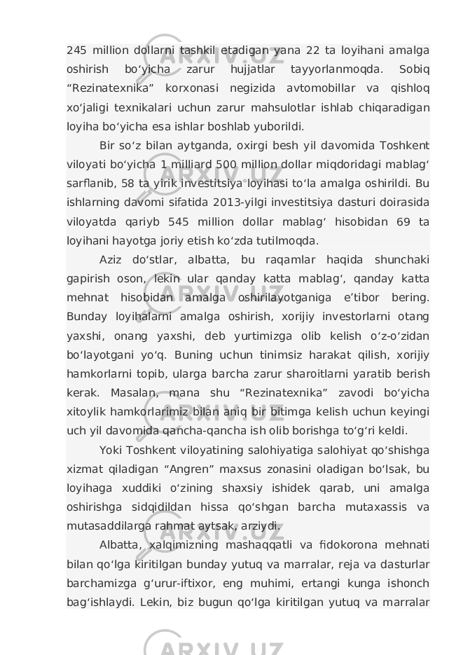 245 million dollarni tashkil etadigan yana 22 ta loyihani amalga oshirish bo‘yicha zarur hujjatlar tayyorlanmoqda. Sobiq “Rezinatexnika” korxonasi negizida avtomobillar va qishloq xo‘jaligi texnikalari uchun zarur mahsulotlar ishlab chiqaradigan loyiha bo‘yicha esa ishlar boshlab yuborildi. Bir so‘z bilan aytganda, oxirgi besh yil davomida Toshkent viloyati bo‘yicha 1 milliard 500 million dollar miqdoridagi mablag‘ sarflanib, 58 ta yirik investitsiya loyihasi to‘la amalga oshirildi. Bu ishlarning davomi sifatida 2013-yilgi investitsiya dasturi doirasida viloyatda qariyb 545 million dollar mablag‘ hisobidan 69 ta loyihani hayotga joriy etish ko‘zda tutilmoqda. Aziz do‘stlar, albatta, bu raqamlar haqida shunchaki gapirish oson, lekin ular qanday katta mablag‘, qanday katta mehnat hisobidan amalga oshirilayotganiga e’tibor bering. Bunday loyihalarni amalga oshirish, xorijiy investorlarni otang yaxshi, onang yaxshi, deb yurtimizga olib kelish o‘z-o‘zidan bo‘layotgani yo‘q. Buning uchun tinimsiz harakat qilish, xorijiy hamkorlarni topib, ularga barcha zarur sharoitlarni yaratib berish kerak. Masalan, mana shu “Rezinatexnika” zavodi bo‘yicha xitoylik hamkorlarimiz bilan aniq bir bitimga kelish uchun keyingi uch yil davomida qancha-qancha ish olib borishga to‘g‘ri keldi. Yoki Toshkent viloyatining salohiyatiga salohiyat qo‘shishga xizmat qiladigan “Angren” maxsus zonasini oladigan bo‘lsak, bu loyihaga xuddiki o‘zining shaxsiy ishidek qarab, uni amalga oshirishga sidqidildan hissa qo‘shgan barcha mutaxassis va mutasaddilarga rahmat aytsak, arziydi. Albatta, xalqimizning mashaqqatli va fidokorona mehnati bilan qo‘lga kiritilgan bunday yutuq va marralar, reja va dasturlar barchamizga g‘urur-iftixor, eng muhimi, ertangi kunga ishonch bag‘ishlaydi. Lekin, biz bugun qo‘lga kiritilgan yutuq va marralar 