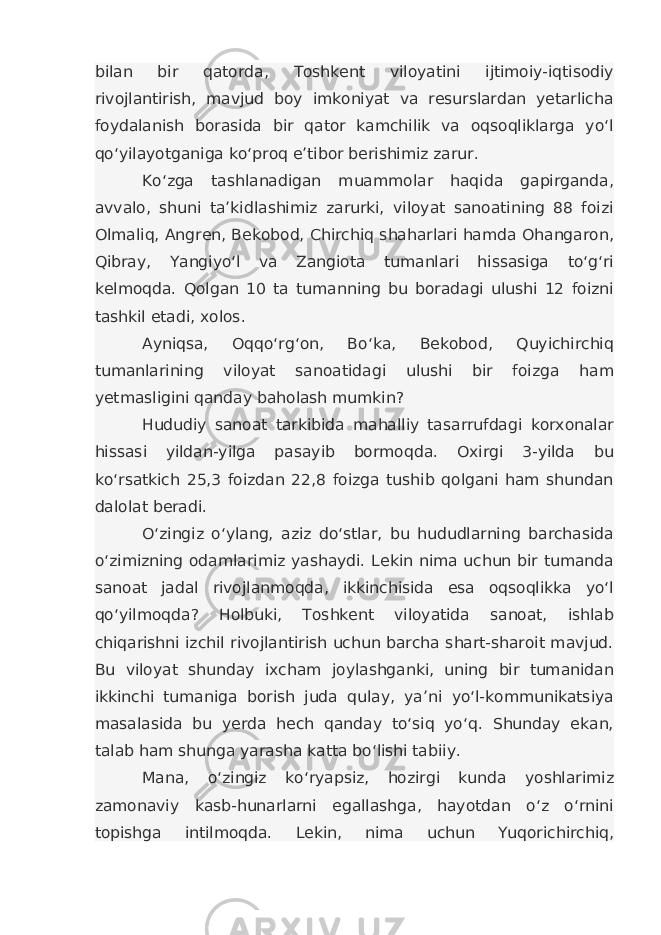 bilan bir qatorda, Toshkent viloyatini ijtimoiy-iqtisodiy rivojlantirish, mavjud boy imkoniyat va resurslardan yetarlicha foydalanish borasida bir qator kamchilik va oqsoqliklarga yo‘l qo‘yilayotganiga ko‘proq e’tibor berishimiz zarur. Ko‘zga tashlanadigan muammolar haqida gapirganda, avvalo, shuni ta’kidlashimiz zarurki, viloyat sanoatining 88 foizi Olmaliq, Angren, Bekobod, Chirchiq shaharlari hamda Ohangaron, Qibray, Yangiyo‘l va Zangiota tumanlari hissasiga to‘g‘ri kelmoqda. Qolgan 10 ta tumanning bu boradagi ulushi 12 foizni tashkil etadi, xolos. Ayniqsa, Oqqo‘rg‘on, Bo‘ka, Bekobod, Quyichirchiq tumanlarining viloyat sanoatidagi ulushi bir foizga ham yetmasligini qanday baholash mumkin? Hududiy sanoat tarkibida mahalliy tasarrufdagi korxonalar hissasi yildan-yilga pasayib bormoqda. Oxirgi 3-yilda bu ko‘rsatkich 25,3 foizdan 22,8 foizga tushib qolgani ham shundan dalolat beradi. O‘zingiz o‘ylang, aziz do‘stlar, bu hududlarning barchasida o‘zimizning odamlarimiz yashaydi. Lekin nima uchun bir tumanda sanoat jadal rivojlanmoqda, ikkinchisida esa oqsoqlikka yo‘l qo‘yilmoqda? Holbuki, Toshkent viloyatida sanoat, ishlab chiqarishni izchil rivojlantirish uchun barcha shart-sharoit mavjud. Bu viloyat shunday ixcham joylashganki, uning bir tumanidan ikkinchi tumaniga borish juda qulay, ya’ni yo‘l-kommunikatsiya masalasida bu yerda hech qanday to‘siq yo‘q. Shunday ekan, talab ham shunga yarasha katta bo‘lishi tabiiy. Mana, o‘zingiz ko‘ryapsiz, hozirgi kunda yoshlarimiz zamonaviy kasb-hunarlarni egallashga, hayotdan o‘z o‘rnini topishga intilmoqda. Lekin, nima uchun Yuqorichirchiq, 