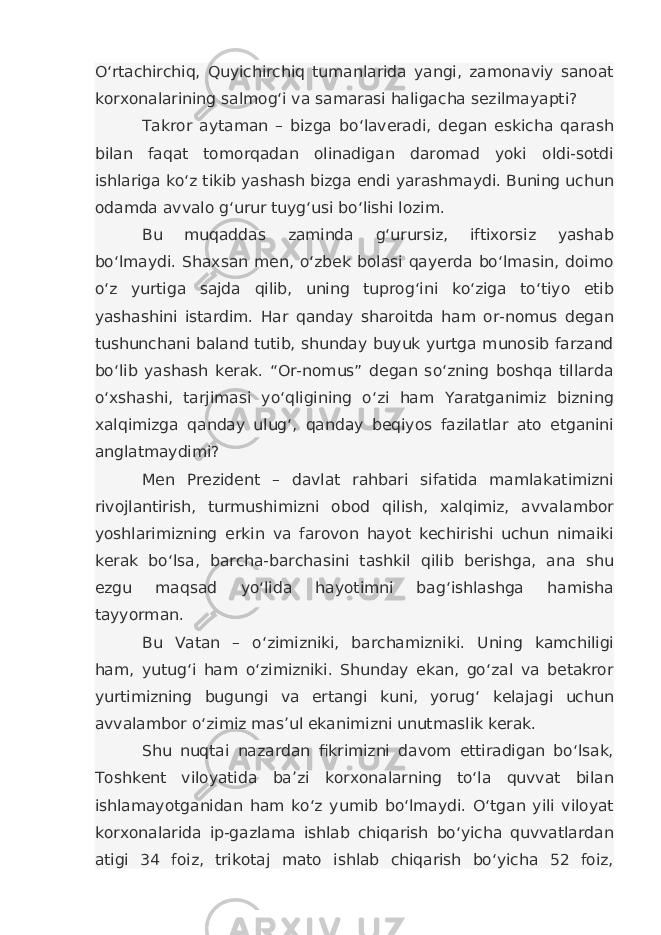 O‘rtachirchiq, Quyichirchiq tumanlarida yangi, zamonaviy sanoat korxonalarining salmog‘i va samarasi haligacha sezilmayapti? Takror aytaman – bizga bo‘laveradi, degan eskicha qarash bilan faqat tomorqadan olinadigan daromad yoki oldi-sotdi ishlariga ko‘z tikib yashash bizga endi yarashmaydi. Buning uchun odamda avvalo g‘urur tuyg‘usi bo‘lishi lozim. Bu muqaddas zaminda g‘urursiz, iftixorsiz yashab bo‘lmaydi. Shaxsan men, o‘zbek bolasi qayerda bo‘lmasin, doimo o‘z yurtiga sajda qilib, uning tuprog‘ini ko‘ziga to‘tiyo etib yashashini istardim. Har qanday sharoitda ham or-nomus degan tushunchani baland tutib, shunday buyuk yurtga munosib farzand bo‘lib yashash kerak. “Or-nomus” degan so‘zning boshqa tillarda o‘xshashi, tarjimasi yo‘qligining o‘zi ham Yaratganimiz bizning xalqimizga qanday ulug‘, qanday beqiyos fazilatlar ato etganini anglatmaydimi? Men Prezident – davlat rahbari sifatida mamlakatimizni rivojlantirish, turmushimizni obod qilish, xalqimiz, avvalambor yoshlarimizning erkin va farovon hayot kechirishi uchun nimaiki kerak bo‘lsa, barcha-barchasini tashkil qilib berishga, ana shu ezgu maqsad yo‘lida hayotimni bag‘ishlashga hamisha tayyorman. Bu Vatan – o‘zimizniki, barchamizniki. Uning kamchiligi ham, yutug‘i ham o‘zimizniki. Shunday ekan, go‘zal va betakror yurtimizning bugungi va ertangi kuni, yorug‘ kelajagi uchun avvalambor o‘zimiz mas’ul ekanimizni unutmaslik kerak. Shu nuqtai nazardan fikrimizni davom ettiradigan bo‘lsak, Toshkent viloyatida ba’zi korxonalarning to‘la quvvat bilan ishlamayotganidan ham ko‘z yumib bo‘lmaydi. O‘tgan yili viloyat korxonalarida ip-gazlama ishlab chiqarish bo‘yicha quvvatlardan atigi 34 foiz, trikotaj mato ishlab chiqarish bo‘yicha 52 foiz, 