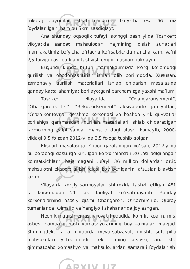 trikotaj buyumlar ishlab chiqarish bo‘yicha esa 66 foiz foydalanilgani ham bu fikrni tasdiqlaydi. Ana shunday oqsoqlik tufayli so‘nggi besh yilda Toshkent viloyatida sanoat mahsulotlari hajmining o‘sish sur’atlari mamlakatimiz bo‘yicha o‘rtacha ko‘rsatkichdan ancha kam, ya’ni 2,5 foizga past bo‘lgani tashvish uyg‘otmasdan qolmaydi. Bugungi kunda butun mamlakatimizda keng ko‘lamdagi qurilish va obodonlashtirish ishlari olib borilmoqda. Xususan, zamonaviy qurilish materiallari ishlab chiqarish masalasiga qanday katta ahamiyat berilayotgani barchamizga yaxshi ma’lum. Toshkent viloyatida “Ohangaronsement”, “Ohangaronshifer”, “Bekobodsement” aksiyadorlik jamiyatlari, “G‘azalkentoyna” qo‘shma korxonasi va boshqa yirik quvvatlar bo‘lishiga qaramasdan, qurilish materiallari ishlab chiqaradigan tarmoqning yalpi sanoat mahsulotidagi ulushi kamayib, 2000- yildagi 9,5 foizdan 2012-yilda 8,5 foizga tushib qolgan. Eksport masalasiga e’tibor qaratadigan bo‘lsak, 2012-yilda bu boradagi dasturga kiritilgan korxonalardan 30 tasi belgilangan ko‘rsatkichlarni bajarmagani tufayli 36 million dollardan ortiq mahsulotni eksport qilish rejasi boy berilganini afsuslanib aytish lozim. Viloyatda xorijiy sarmoyalar ishtirokida tashkil etilgan 451 ta korxonadan 21 tasi faoliyat ko‘rsatmayapti. Bunday korxonalarning asosiy qismi Ohangaron, O‘rtachirchiq, Qibray tumanlarida, Olmaliq va Yangiyo‘l shaharlarida joylashgan. Hech kimga sir emas, viloyat hududida ko‘mir, koalin, mis, asbest hamda qurilish xomashyolarining boy zaxiralari mavjud. Shuningdek, katta miqdorda meva-sabzavot, go‘sht, sut, pilla mahsulotlari yetishtiriladi. Lekin, ming afsuski, ana shu qimmatbaho xomashyo va mahsulotlardan samarali foydalanish, 