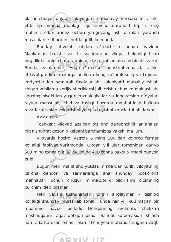 ularni chuqur qayta ishlaydigan zamonaviy korxonalar tashkil etib, qo‘shimcha mablag‘, qo‘shimcha daromad topish, eng muhimi, odamlarimiz uchun yangi-yangi ish o‘rinlari yaratish masalalari e’tibordan chetda qolib kelmoqda. Bunday ahvolni tubdan o‘zgartirish uchun Vazirlar Mahkamasi tegishli vazirlik va idoralar, viloyat hokimligi bilan birgalikda aniq chora-tadbirlar dasturini amalga oshirishi zarur. Bunda, avvalambor, “Angren” maxsus industrial zonasida tashkil etilayotgan korxonalarga berilgan keng ko‘lamli soliq va bojxona imtiyozlaridan samarali foydalanish, salohiyatli mahalliy ishlab chiqaruvchilarga xorijiy sheriklarni jalb etish uchun ko‘maklashish, shuning hisobidan yuqori texnologiyalar va innovatsion g‘oyalar, tayyor mahsulot, ichki va tashqi bozorda raqobatdosh bo‘lgan tovarlarni ishlab chiqarishni yo‘lga qo‘yishni ko‘zda tutish darkor. Aziz do‘stlar! Toshkent viloyati azaldan o‘zining dehqonchilik an’analari bilan shuhrat qozonib kelgani barchamizga yaxshi ma’lum. Viloyatda hozirgi vaqtda 6 ming 100 dan ko‘proq fermer xo‘jaligi faoliyat yuritmoqda. O‘tgan yili ular tomonidan qariyb 588 ming tonna g‘alla, 241 ming 400 tonna paxta xirmoni bunyod etildi. Bugun men, mana shu yuksak minbardan turib, viloyatning barcha dehqon va fermerlariga ana shunday fidokorona mehnatlari uchun chuqur minnatdorlik bildirishni o‘zimning burchim, deb bilaman. Men yaxshi tushunaman, to‘g‘ri anglayman – qishloq xo‘jaligi shunday murakkab sohaki, unda har yili kutilmagan bir muammo paydo bo‘ladi. Dehqonning mehnati, chekkan mashaqqatini faqat dehqon biladi. Sanoat korxonasida ishlash ham albatta oson emas, lekin ishchi yoki muhandisning ish vaqti 