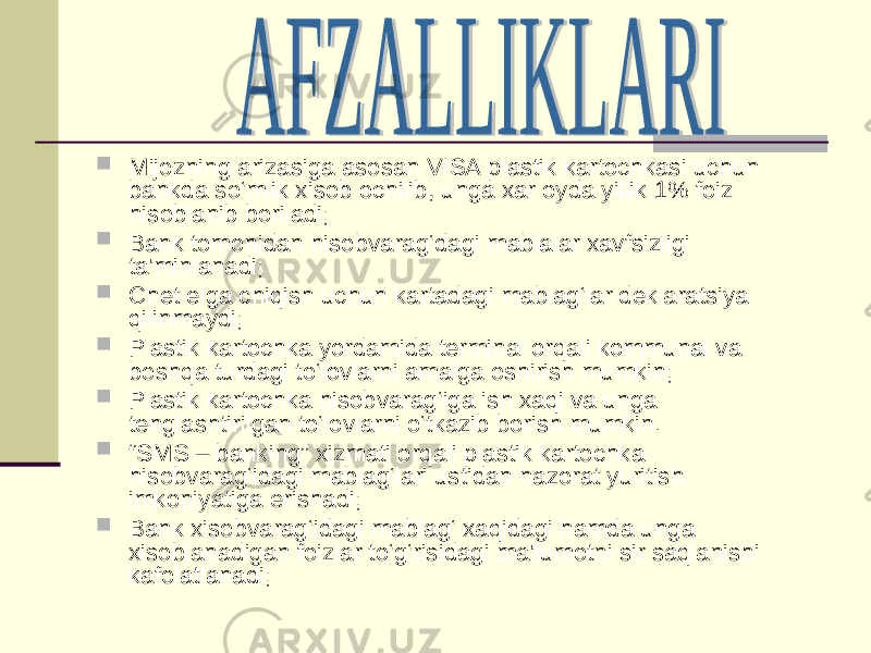  Mijozning arizasiga asosan VISA plastik kartochkasi uchun bankda so‘mlik xisob ochilib, unga xar oyda yillik 1% foiz h isoblanib boriladi;  Bank tomonidan hisobvarag‘dagi mablalar xavfsizligi ta&#39;minlanadi;  Chet elga chiqish uchun kartadagi mablag‘lar deklaratsiya qilinmaydi;  Plastik kartochka yordamida terminal orqali kommunal va boshqa turdagi to‘lovlarni amalga oshirish mumkin;  Plastik kartochka hisobvarag‘iga ish xaqi va unga tenglashtirilgan to‘lovlarni o‘tkazib borish mumkin.  “ SMS – banking” xizmati orqali plastik kartochka hisobvarag‘idagi mablag‘lari ustidan nazorat yuritish imkoniyatiga erishadi;  Bank xisobvarag‘idagi mablag‘ xaqidagi hamda unga xisoblanadigan foizlar to‘g‘risidagi ma&#39;lumotni sir saqlanishi kafolatlanadi; 