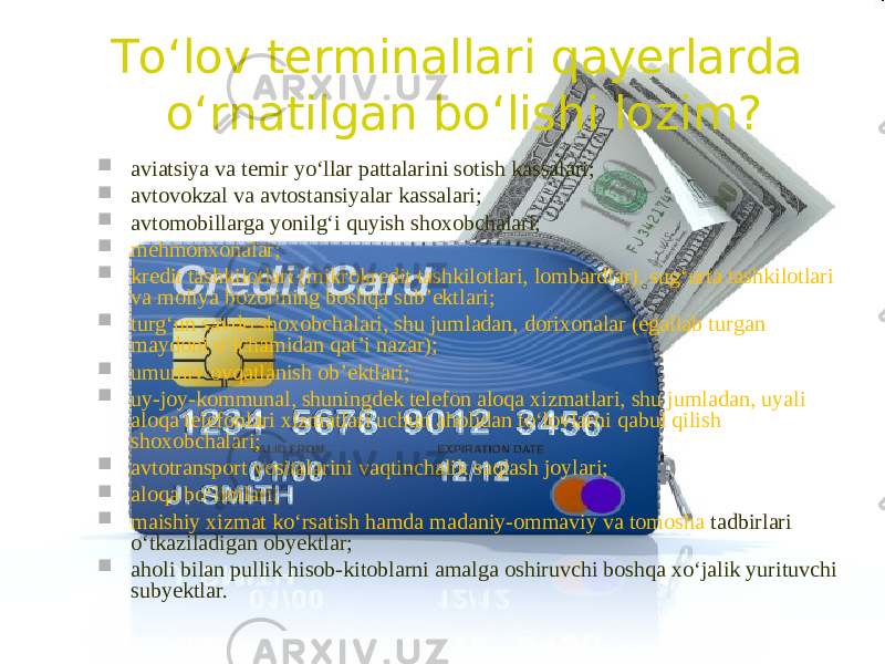 To‘lov terminallari qayerlarda o‘rnatilgan bo‘lishi lozim?  aviatsiya va temir yo‘llar pattalarini sotish kassalari;  avtovokzal va avtostansiyalar kassalari;  avtomobillarga yonilg‘i quyish shoxobchalari;  mehmonxonalar;  kredit tashkilotlari (mikrokredit tashkilotlari, lombardlar), sug‘urta tashkilotlari va moliya bozorining boshqa sub’ektlari;  turg‘un savdo shoxobchalari, shu jumladan, dorixonalar (egallab turgan maydoni o‘lchamidan qat’i nazar);  umumiy ovqatlanish ob’ektlari;  uy-joy-kommunal, shuningdek telefon aloqa xizmatlari, shu jumladan, uyali aloqa telefonlari xizmatlari uchun aholidan to‘lovlarni qabul qilish shoxobchalari;  avtotransport vositalarini vaqtinchalik saqlash joylari;  aloqa bo‘limlari;  maishiy xizmat ko‘rsatish hamda madaniy-ommaviy va tomosha tadbirlari o‘tkaziladigan ob y ektlar;  aholi bilan pullik hisob-kitoblarni amalga oshiruvchi boshqa xo‘jalik yurituvchi sub y ektlar. 