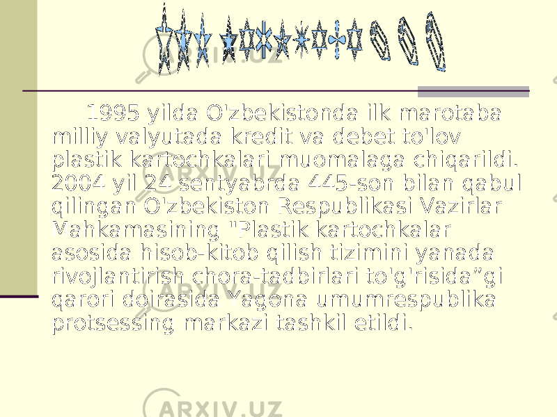 1995 yilda O&#39;zbekistonda ilk marotaba milliy valyutada kredit va debet to&#39;lov plastik kartochkalari muomalaga chiqarildi. 2004 yil 24 sentyabrda 445-son bilan qabul qilingan O&#39;zbekiston Respublikasi Vazirlar Mahkamasining &#34;Plastik kartochkalar asosida hisob-kitob qilish tizimini yanada rivojlantirish chora-tadbirlari to&#39;g&#39;risida”gi qarori doirasida Yagona umumrespublika protsessing markazi tashkil etildi. 