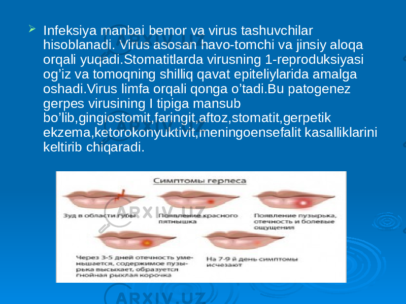  Infeksiya manbai bemor va virus tashuvchilar hisoblanadi. Virus asosan havo-tomchi va jinsiy aloqa orqali yuqadi.Stomatitlarda virusning 1-reproduksiyasi og’iz va tomoqning shilliq qavat epiteliylarida amalga oshadi.Virus limfa orqali qonga o’tadi.Bu patogenez gerpes virusining I tipiga mansub bo’lib,gingiostomit,faringit,aftoz,stomatit,gerpetik ekzema,ketorokonyuktivit,meningoensefalit kasalliklarini keltirib chiqaradi. 