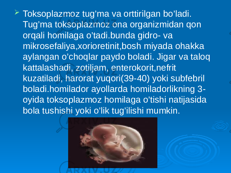  Toksoplazmoz tug’ma va orttirilgan bo’ladi. Tug’ma toksoplazmoz ona organizmidan qon orqali homilaga o’tadi.bunda gidro- va mikrosefaliya,xorioretinit,bosh miyada ohakka aylangan o’choqlar paydo boladi. Jigar va taloq kattalashadi, zotiljam, enterokorit,nefrit kuzatiladi, harorat yuqori(39-40) yoki subfebril boladi.homilador ayollarda homiladorlikning 3- oyida toksoplazmoz homilaga o’tishi natijasida bola tushishi yoki o’lik tug’ilishi mumkin. 